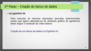 11
2º Passo – Criação do banco de dados
● via pgAdmin III:
Para executar as mesmas operações descritas anteriormente,
sendo que agora utilizando-se do ambiente gráfico do pgAdmin3,
basta seguir o conteúdo do vídeo abaixo:
Criação de um banco de dados no PgAdmin III
 