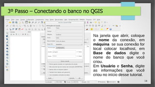 14
3º Passo – Conectando o banco no QGIS
Na janela que abrir, coloque
o nome da conexão, em
máquina se sua conexão for
local colocar localhost, em
Base de dados digite o
nome do banco que você
criou.
Em Usuário e Senha, digite
as informações que você
criou no início desse tutorial.
 