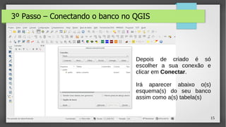 15
3º Passo – Conectando o banco no QGIS
Depois de criado é só
escolher a sua conexão e
clicar em Conectar.
Irá aparecer abaixo o(s)
esquema(s) do seu banco
assim como a(s) tabela(s)
 
