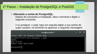 3
1º Passo – Instalação do PostgreSQL e PostGIS
● Alterando a senha do PostgreSQL:
Depois de concluída a instalação, abra o terminal e digite o
seguinte comando:
# su postgres -c psql, logo em seguida digite a sua senha de
super usuário; no terminal irá aparecer a seguinte mensagem:
 