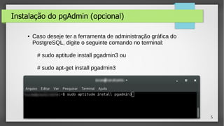 5
Instalação do pgAdmin (opcional)
● Caso deseje ter a ferramenta de administração gráfica do
PostgreSQL, digite o seguinte comando no terminal:
# sudo aptitude install pgadmin3 ou
# sudo apt-get install pgadmin3
 