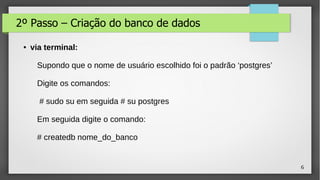 6
2º Passo – Criação do banco de dados
● via terminal:
Supondo que o nome de usuário escolhido foi o padrão ‘postgres’
Digite os comandos:
# sudo su em seguida # su postgres
Em seguida digite o comando:
# createdb nome_do_banco
 