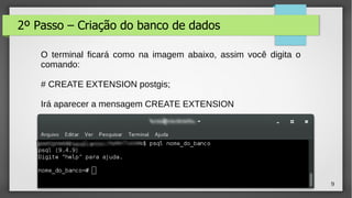 9
2º Passo – Criação do banco de dados
O terminal ficará como na imagem abaixo, assim você digita o
comando:
# CREATE EXTENSION postgis;
Irá aparecer a mensagem CREATE EXTENSION
 