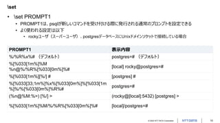 © 2022 NTT DATA Corporation 10
set
• set PROMPT1
• PROMPT1は、psqlが新しいコマンドを受け付ける際に発行される通常のプロンプトを設定できる
• よく使われる設定は以下
• rockyユーザ（スーパーユーザ）、postgresデータベースにUnixドメインソケットで接続している場合
PROMPT1 表示内容
%/%R%x%# （デフォルト） postgres=# （デフォルト）
%[%033[1m%]%M
%n@%/%R%[%033[0m%]%#
[local] rocky@postgres=#
%[%033[1m%][%/] # [postgres] #
%[%033[33;1m%]%x%[%033[0m%]%[%033[1m
%]%/%[%033[0m%]%R%#
postgres=#
(%n@%M:%>) [%/] > (rocky@[local]:5432) [postgres] >
%[%033[1m%]%M/%/%R%[%033[0m%]%# [local]/postgres=#
 