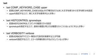 © 2022 NTT DATA Corporation 11
set
• set COMP_KEYWORD_CASE upper
• 変数COMP_KEYWORD_CASEはSQLのタブ補完を行うときに大文字を使うか小文字を使うかを設定
• upperを指定することで、常に大文字を使用する人が多い
• set HISTCONTROL ignoredups
• 変数HISTCONTROLでコマンドの履歴リストの設定
• ignoredupsを指定することで、直前の履歴と同じ行は履歴リストに入らないようにする人が多い
• set VERBOSITY verbose
• 変数VERBOSITYでエラー報告の冗長性を制御することが可能
• verboseを指定することで、エラーの詳細を表示するようにしている人が多い
 