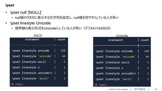 © 2022 NTT DATA Corporation 12
pset
• pset null '[NULL]’
• null値の代わりに表示する文字列を設定し、null値を見やすくしている人が多い
• pset linestyle Unicode
• 境界線の表示形式をUnicodeにしている人が多い（デフォルトはASCII）
ASCII Unicode
 