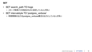 © 2022 NTT DATA Corporation 18
SET
• SET search_path TO hoge
• スキーマ検索パスを独自のものに設定している人が多い
• SET intervalstyle TO 'postgres_verbose’
• 時間間隔の出力をpostgres_verbose書式の出力にしている人が多い
 