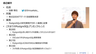 © 2022 NTT DATA Corporation 2
自己紹介
• 名前
• 加藤 慎也 @ShinyaKato_
• 所属
• 株式会社NTTデータ 技術開発本部
• 業務
• PostgreSQLの研究開発やサポート業務に従事
• これまでのPostgreSQLアンカンファレンス
• 第20回
• PostgreSQL初心者がパッチを提案してからコミットされるまで
• 第25回
• VSCodeで作るPostgreSQL開発環境
• 第27回
• PostgreSQLのCREATEROLE権限強すぎ問題
• 第33回
• フックを使ったPostgreSQLの拡張機能を作ってみよう！
 