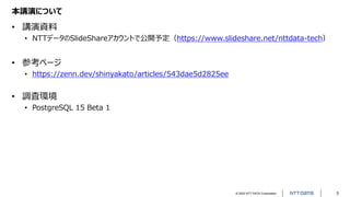 © 2022 NTT DATA Corporation 3
本講演について
• 講演資料
• NTTデータのSlideShareアカウントで公開予定（https://www.slideshare.net/nttdata-tech）
• 参考ページ
• https://zenn.dev/shinyakato/articles/543dae5d2825ee
• 調査環境
• PostgreSQL 15 Beta 1
 