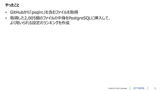 © 2022 NTT DATA Corporation 5
やったこと
• GitHubから「psqlrc」を含むファイルを取得
• 取得した2,005個のファイルの中身をPostgreSQLに挿入して、
よく用いられる設定のランキングを作成
 