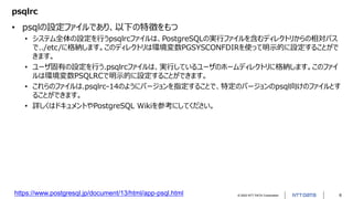 © 2022 NTT DATA Corporation 6
psqlrc
• psqlの設定ファイルであり、以下の特徴をもつ
• システム全体の設定を行うpsqlrcファイルは、PostgreSQLの実行ファイルを含むディレクトリからの相対パス
で../etc/に格納します。このディレクトリは環境変数PGSYSCONFDIRを使って明示的に設定することがで
きます。
• ユーザ固有の設定を行う.psqlrcファイルは、実行しているユーザのホームディレクトリに格納します。このファイ
ルは環境変数PSQLRCで明示的に設定することができます。
• これらのファイルは.psqlrc-14のようにバージョンを指定することで、特定のバージョンのpsql向けのファイルとす
ることができます。
• 詳しくはドキュメントやPostgreSQL Wikiを参考にしてください。
https://www.postgresql.jp/document/13/html/app-psql.html
 