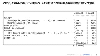 © 2022 NTT DATA Corporation 8
このSQLを実行してstatementをスペースで区切ったときの第1項の出現回数のランキングを取得
SELECT
lower(split_part(statement, ' ', 1)) AS command,
COUNT(statement) AS count
FROM psqlrc
GROUP BY command
HAVING
left(lower(split_part(statement, ' ', 1)), 2) != '--'
ORDER BY count DESC
LIMIT 10;
command | count
-----------+------
-
set | 8929
pset | 2565
echo | 1076
x | 1018
timing | 995
unset | 565
setenv | 273
r | 207
set | 132
encoding | 123
(10 rows)
 