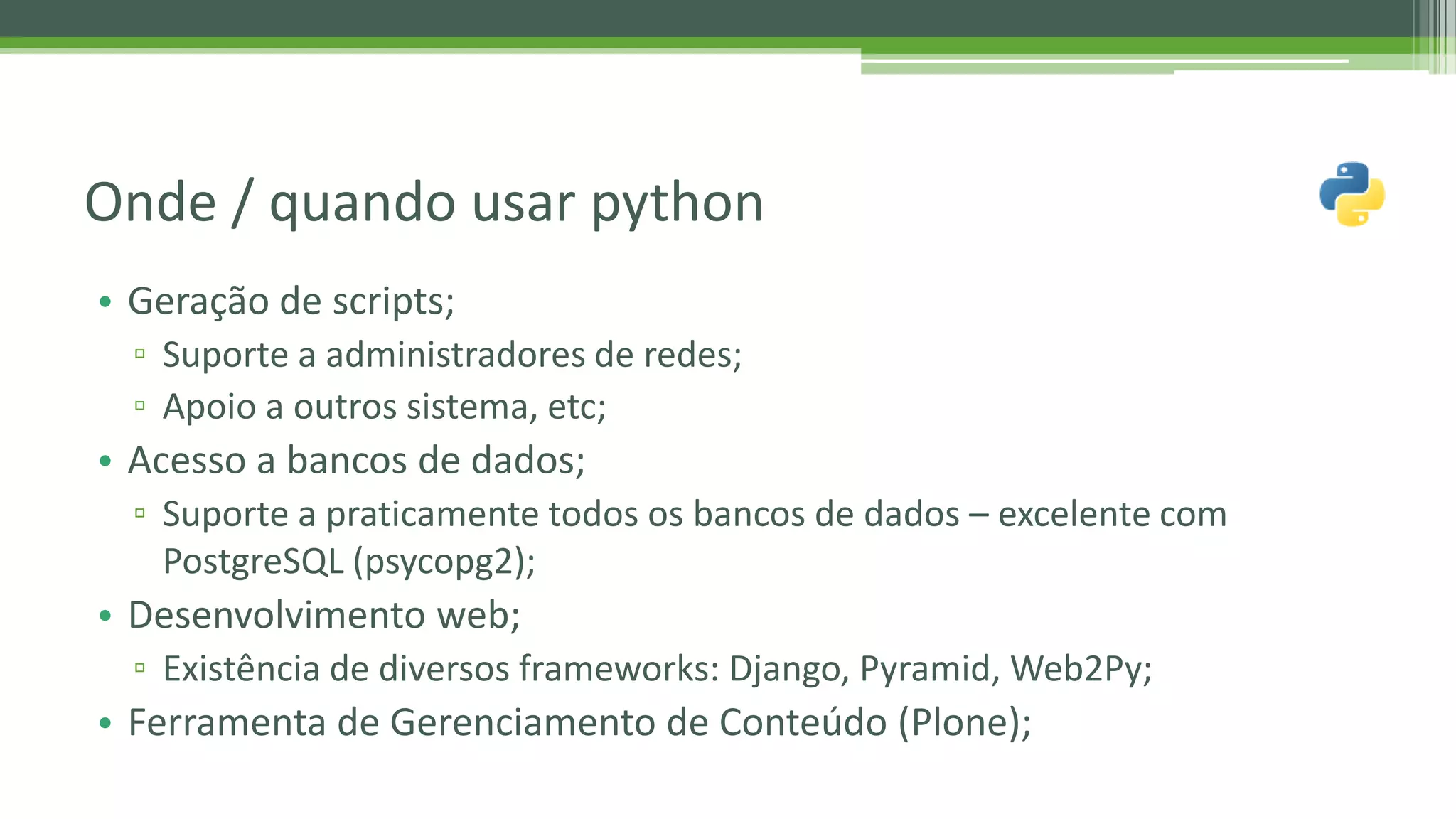 • Geração de scripts; ▫ Suporte a administradores de redes; ▫ Apoio a outros sistema, etc; • Acesso a bancos de dados; ▫ Suporte a praticamente todos os bancos de dados – excelente com PostgreSQL (psycopg2); • Desenvolvimento web; ▫ Existência de diversos frameworks: Django, Pyramid, Web2Py; • Ferramenta de Gerenciamento de Conteúdo (Plone); Onde / quando usar python 