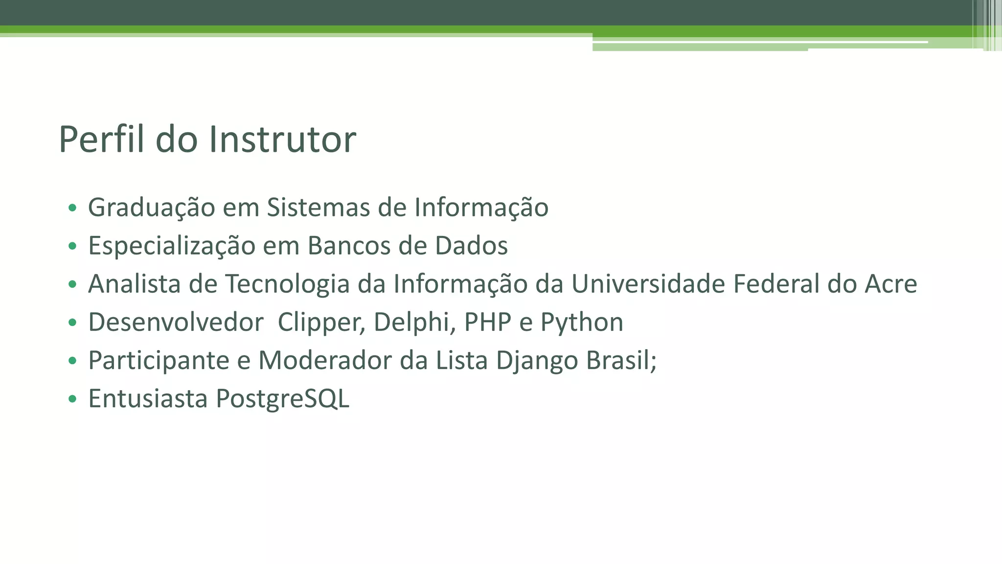 • Graduação em Sistemas de Informação • Especialização em Bancos de Dados • Analista de Tecnologia da Informação da Universidade Federal do Acre • Desenvolvedor Clipper, Delphi, PHP e Python • Participante e Moderador da Lista Django Brasil; • Entusiasta PostgreSQL Perfil do Instrutor 