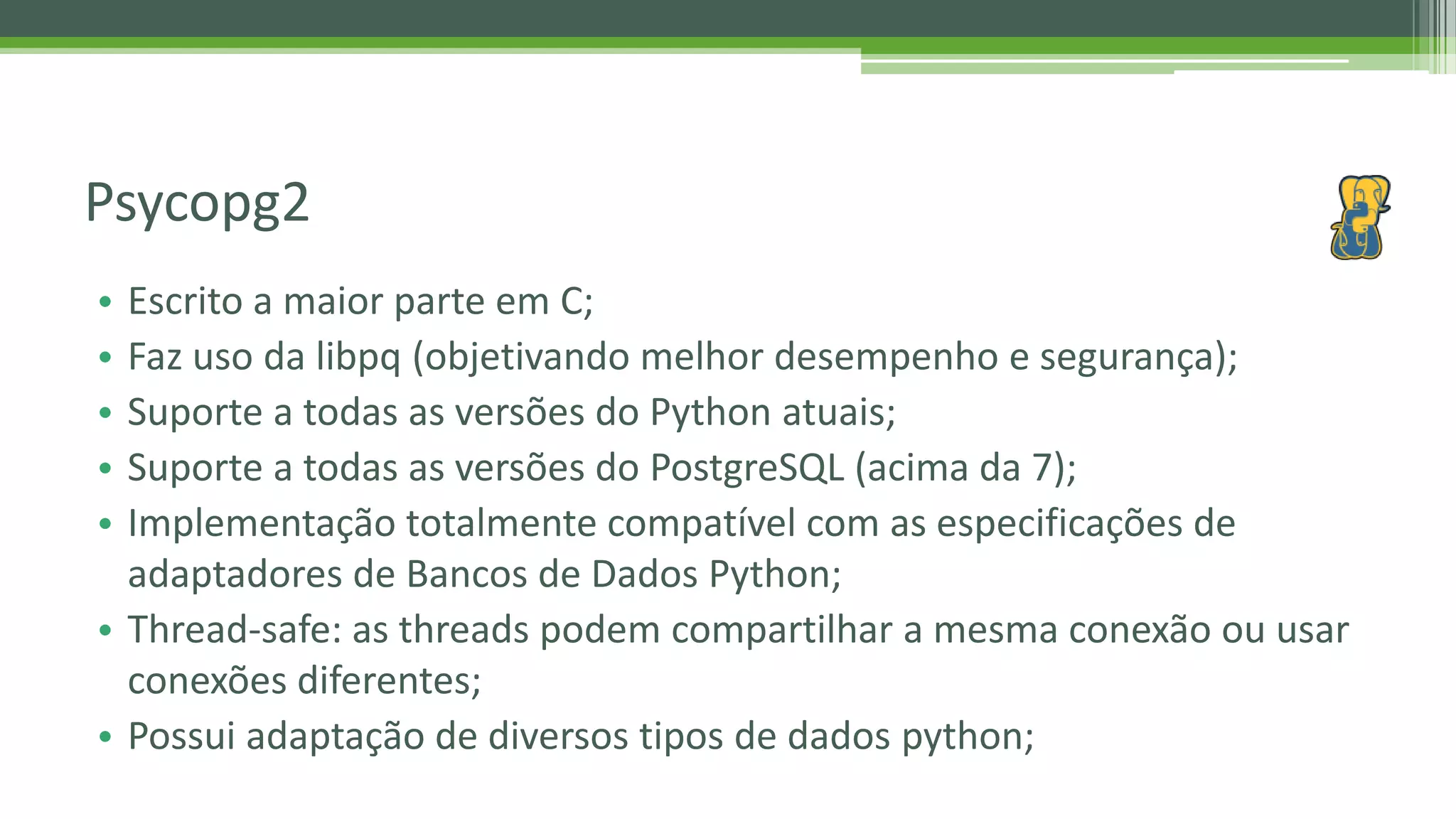 • Escrito a maior parte em C; • Faz uso da libpq (objetivando melhor desempenho e segurança); • Suporte a todas as versões do Python atuais; • Suporte a todas as versões do PostgreSQL (acima da 7); • Implementação totalmente compatível com as especificações de adaptadores de Bancos de Dados Python; • Thread-safe: as threads podem compartilhar a mesma conexão ou usar conexões diferentes; • Possui adaptação de diversos tipos de dados python; Psycopg2 