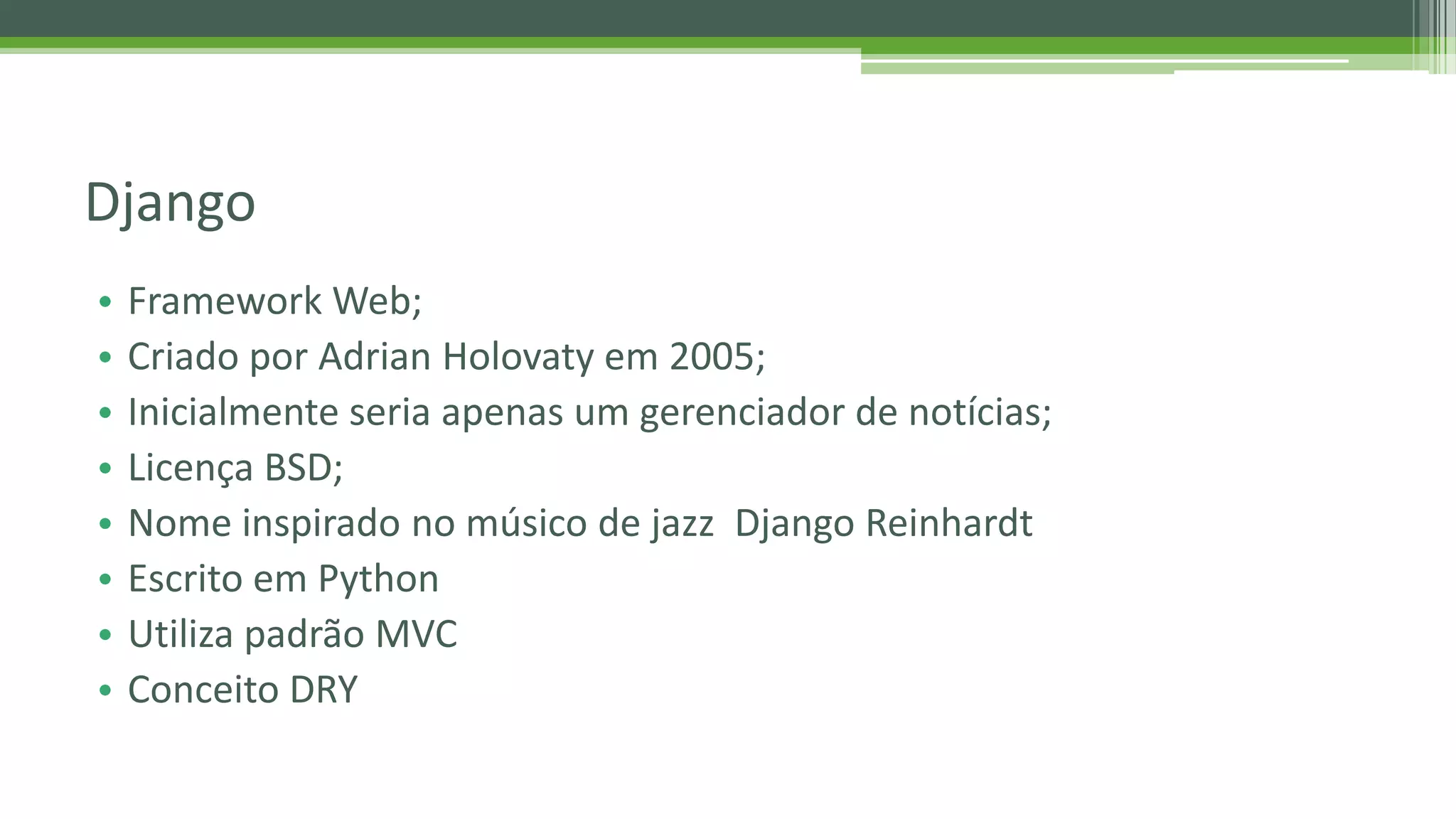 • Framework Web; • Criado por Adrian Holovaty em 2005; • Inicialmente seria apenas um gerenciador de notícias; • Licença BSD; • Nome inspirado no músico de jazz Django Reinhardt • Escrito em Python • Utiliza padrão MVC • Conceito DRY Django 
