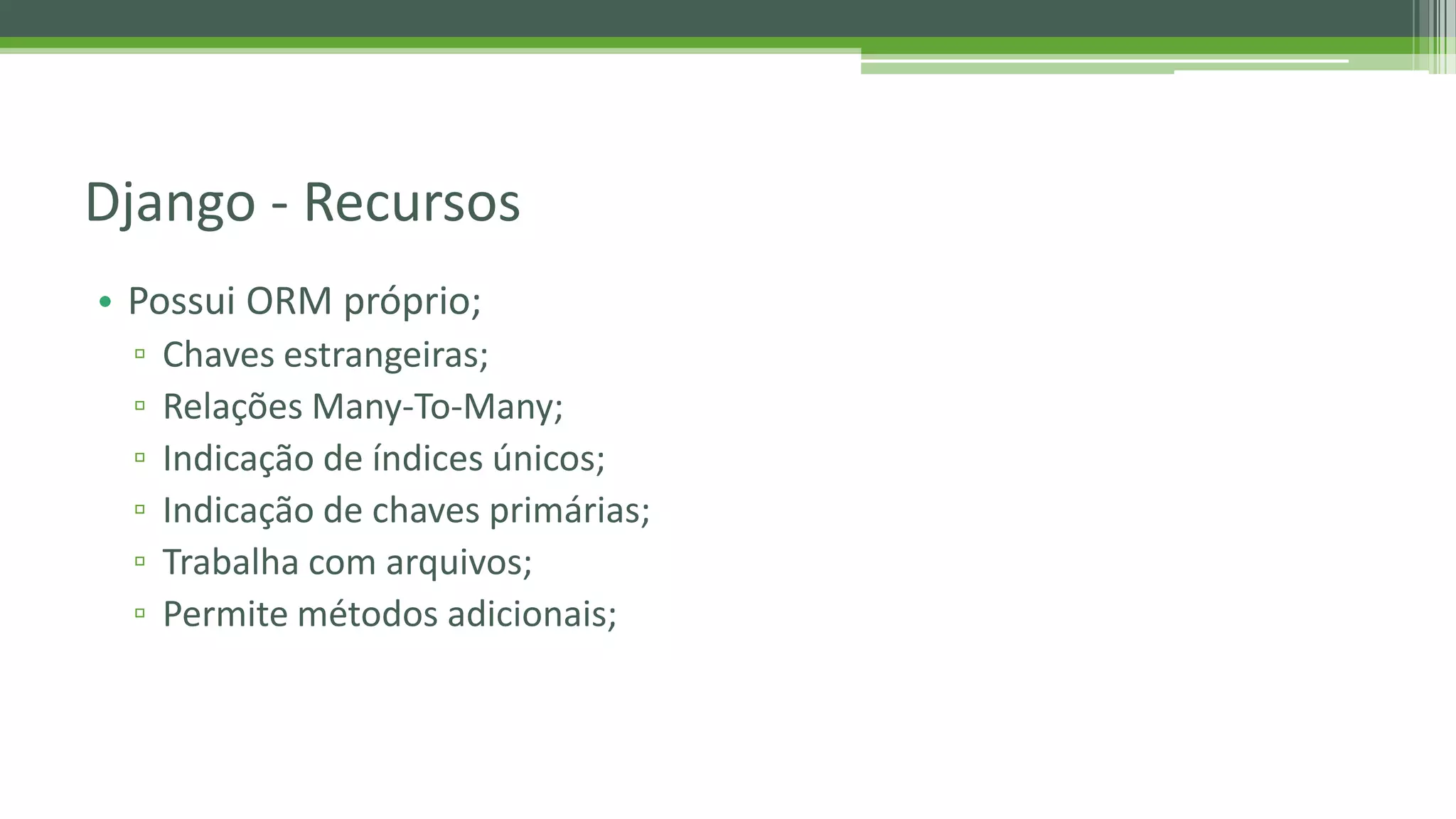 • Possui ORM próprio; ▫ Chaves estrangeiras; ▫ Relações Many-To-Many; ▫ Indicação de índices únicos; ▫ Indicação de chaves primárias; ▫ Trabalha com arquivos; ▫ Permite métodos adicionais; Django - Recursos 