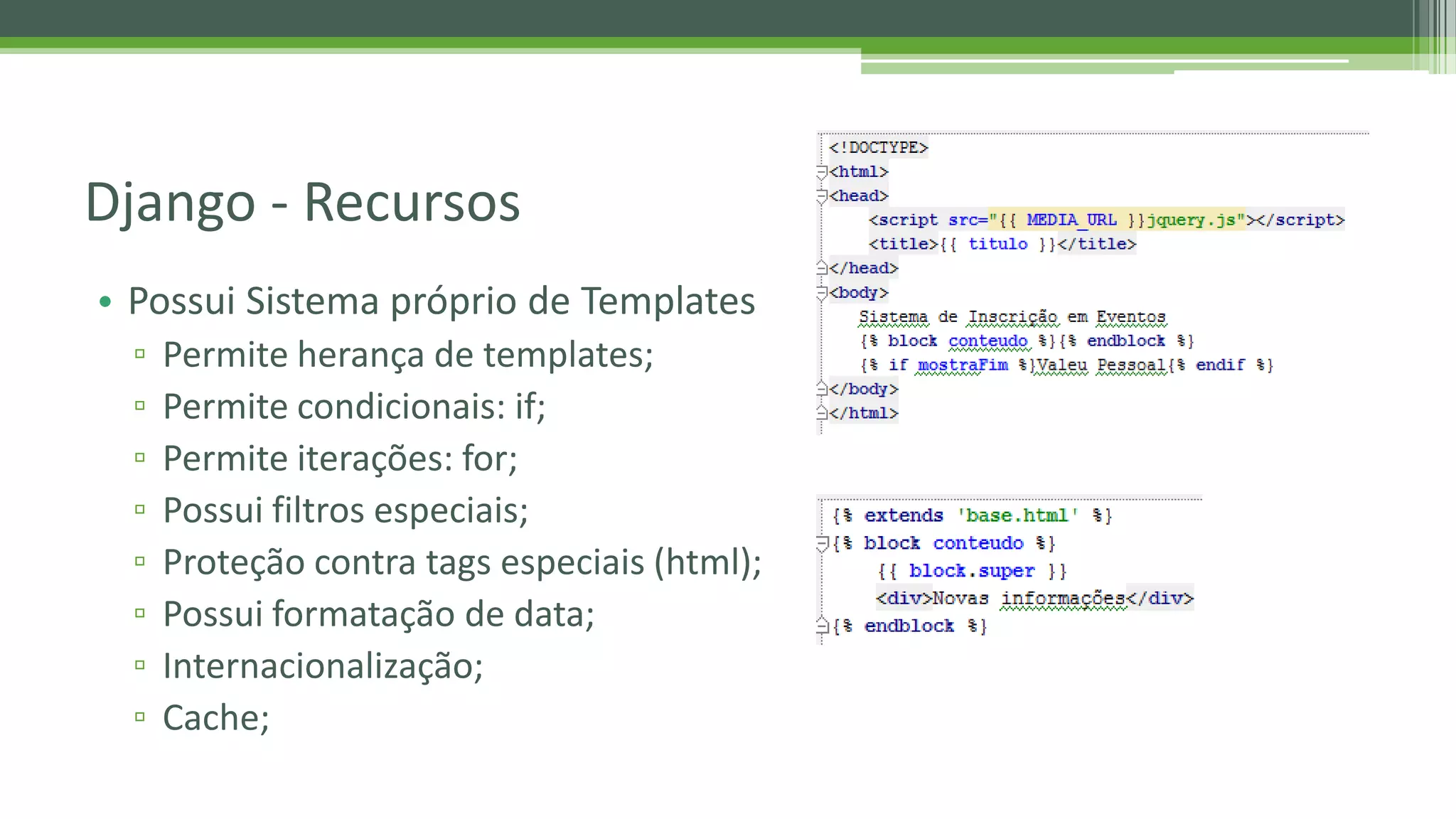 • Possui Sistema próprio de Templates ▫ Permite herança de templates; ▫ Permite condicionais: if; ▫ Permite iterações: for; ▫ Possui filtros especiais; ▫ Proteção contra tags especiais (html); ▫ Possui formatação de data; ▫ Internacionalização; ▫ Cache; Django - Recursos 