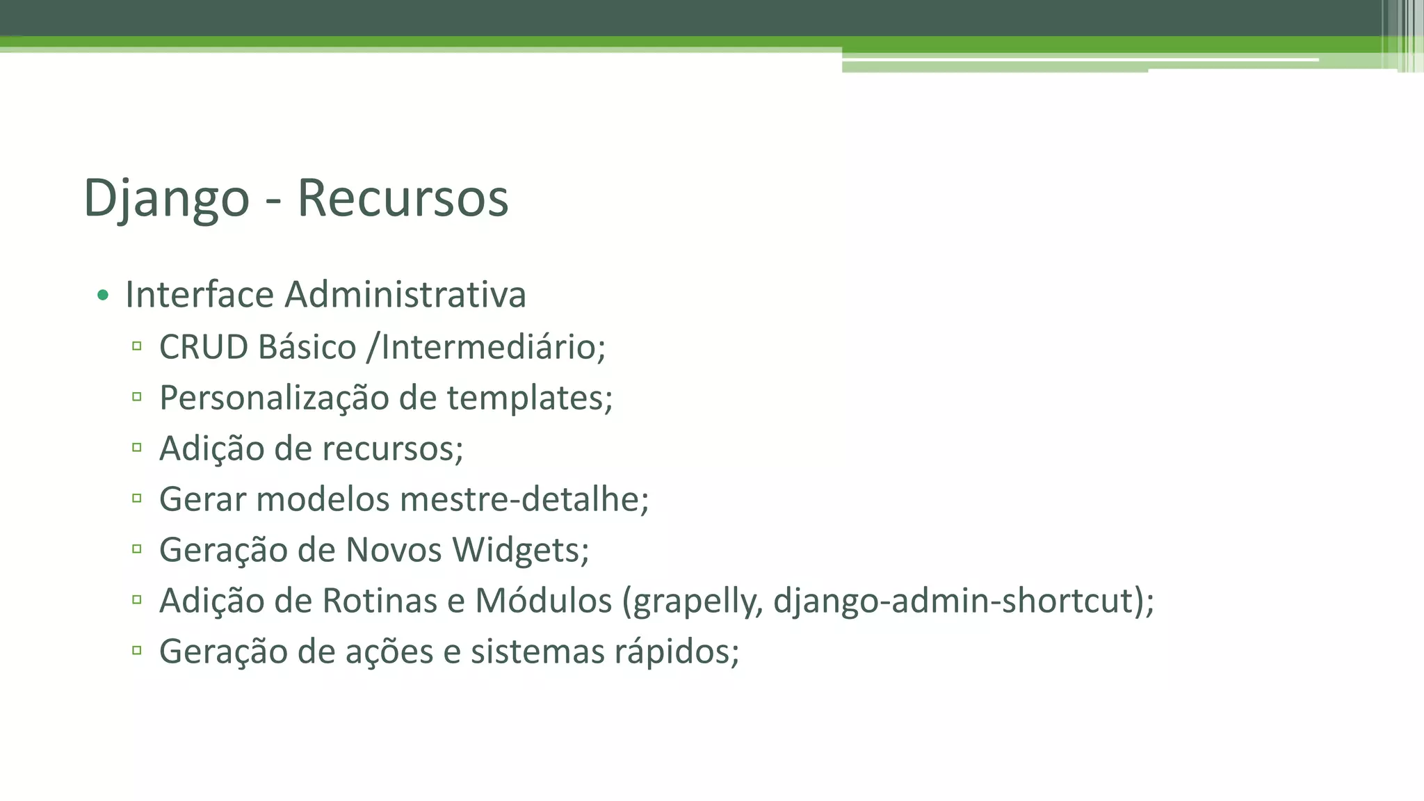 • Interface Administrativa ▫ CRUD Básico /Intermediário; ▫ Personalização de templates; ▫ Adição de recursos; ▫ Gerar modelos mestre-detalhe; ▫ Geração de Novos Widgets; ▫ Adição de Rotinas e Módulos (grapelly, django-admin-shortcut); ▫ Geração de ações e sistemas rápidos; Django - Recursos 