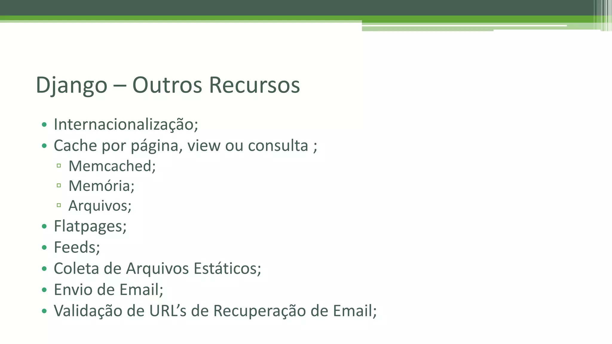 • Internacionalização; • Cache por página, view ou consulta ; ▫ Memcached; ▫ Memória; ▫ Arquivos; • Flatpages; • Feeds; • Coleta de Arquivos Estáticos; • Envio de Email; • Validação de URL’s de Recuperação de Email; Django – Outros Recursos 