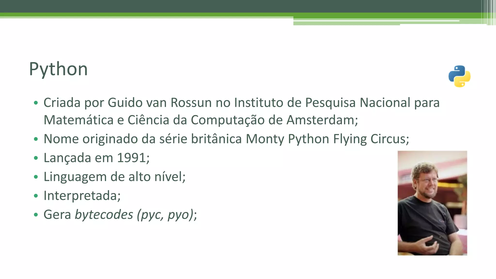 • Criada por Guido van Rossun no Instituto de Pesquisa Nacional para Matemática e Ciência da Computação de Amsterdam; • Nome originado da série britânica Monty Python Flying Circus; • Lançada em 1991; • Linguagem de alto nível; • Interpretada; • Gera bytecodes (pyc, pyo); Python 