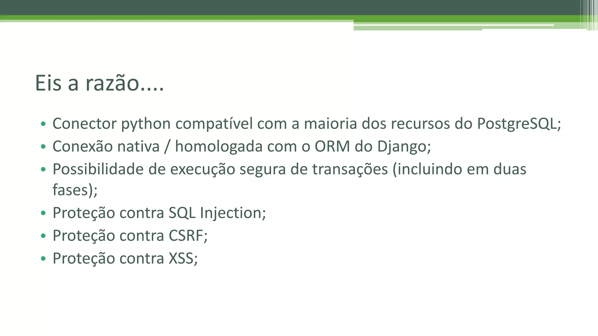 • Conector python compatível com a maioria dos recursos do PostgreSQL; • Conexão nativa / homologada com o ORM do Django; • Possibilidade de execução segura de transações (incluindo em duas fases); • Proteção contra SQL Injection; • Proteção contra CSRF; • Proteção contra XSS; Eis a razão.... 