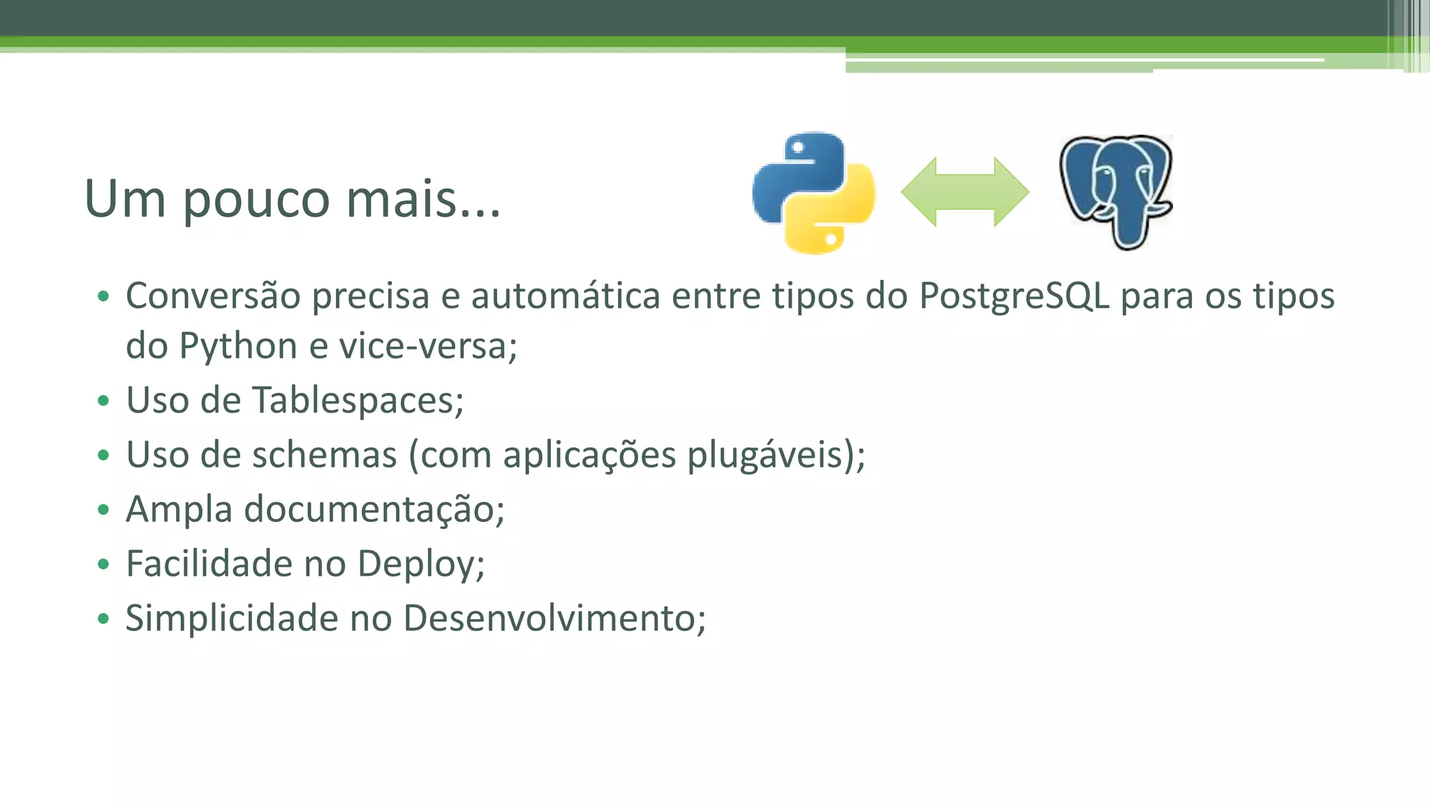 • Conversão precisa e automática entre tipos do PostgreSQL para os tipos do Python e vice-versa; • Uso de Tablespaces; • Uso de schemas (com aplicações plugáveis); • Ampla documentação; • Facilidade no Deploy; • Simplicidade no Desenvolvimento; Um pouco mais... 