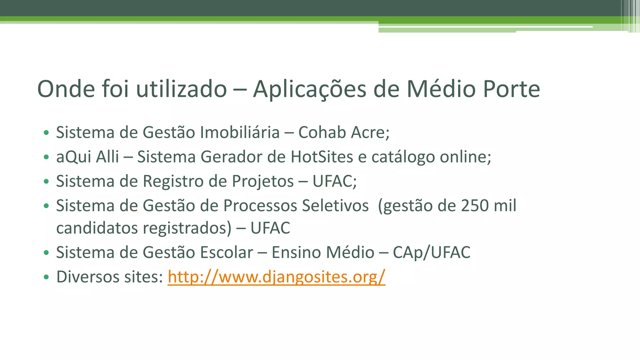 • Sistema de Gestão Imobiliária – Cohab Acre; • aQui Alli – Sistema Gerador de HotSites e catálogo online; • Sistema de Registro de Projetos – UFAC; • Sistema de Gestão de Processos Seletivos (gestão de 250 mil candidatos registrados) – UFAC • Sistema de Gestão Escolar – Ensino Médio – CAp/UFAC • Diversos sites: http://www.djangosites.org/ Onde foi utilizado – Aplicações de Médio Porte 
