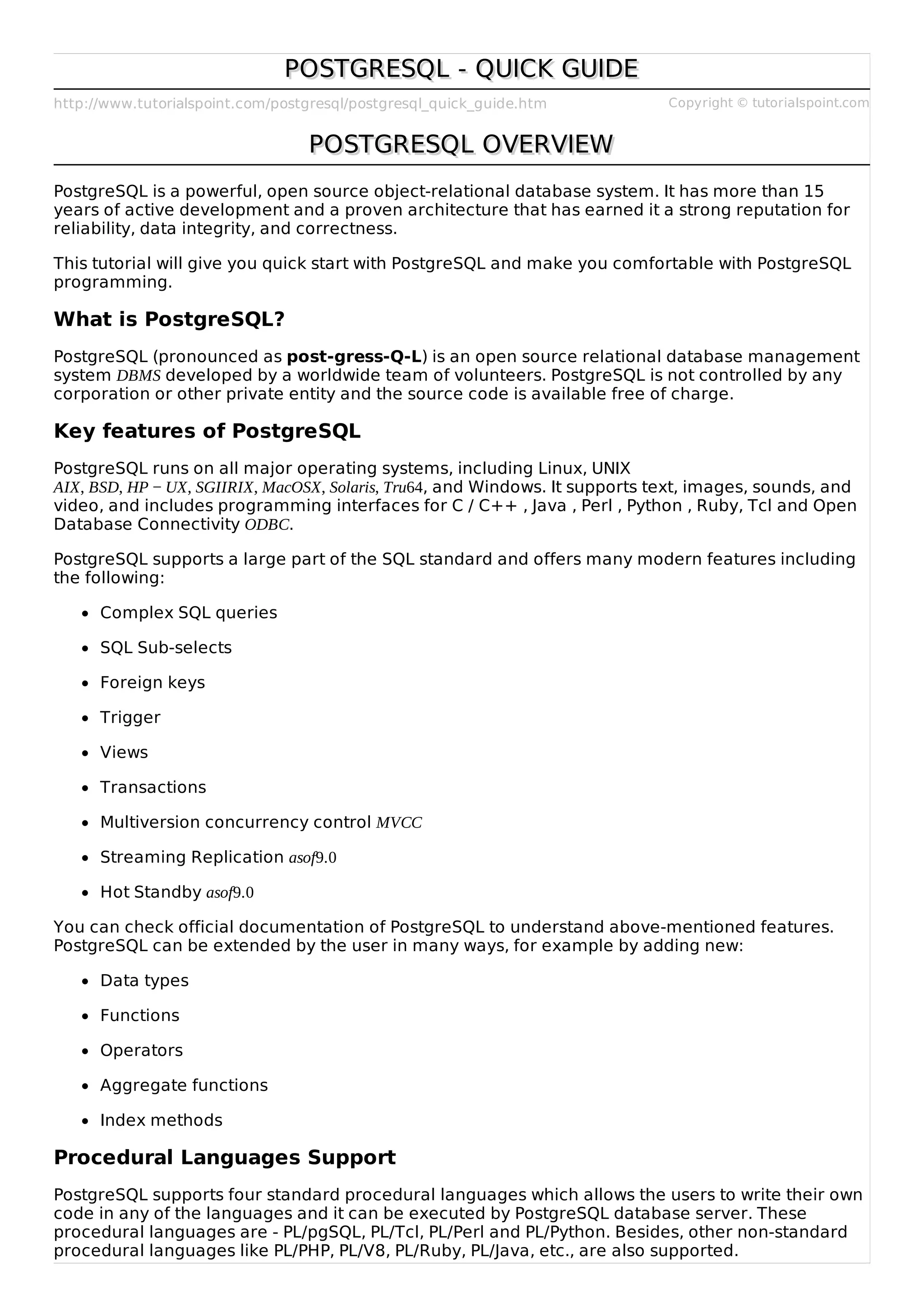 http://www.tutorialspoint.com/postgresql/postgresql_quick_guide.htm Copyright © tutorialspoint.com
POSTGRESQL - QUICK GUIDEPOSTGRESQL - QUICK GUIDE
POSTGRESQL OVERVIEWPOSTGRESQL OVERVIEW
PostgreSQL is a powerful, open source object-relational database system. It has more than 15
years of active development and a proven architecture that has earned it a strong reputation for
reliability, data integrity, and correctness.
This tutorial will give you quick start with PostgreSQL and make you comfortable with PostgreSQL
programming.
What is PostgreSQL?
PostgreSQL (pronounced as post-gress-Q-L) is an open source relational database management
system DBMS developed by a worldwide team of volunteers. PostgreSQL is not controlled by any
corporation or other private entity and the source code is available free of charge.
Key features of PostgreSQL
PostgreSQL runs on all major operating systems, including Linux, UNIX
AIX, BSD, HP − UX, SGIIRIX, MacOSX, Solaris, Tru64, and Windows. It supports text, images, sounds, and
video, and includes programming interfaces for C / C++ , Java , Perl , Python , Ruby, Tcl and Open
Database Connectivity ODBC.
PostgreSQL supports a large part of the SQL standard and offers many modern features including
the following:
Complex SQL queries
SQL Sub-selects
Foreign keys
Trigger
Views
Transactions
Multiversion concurrency control MVCC
Streaming Replication asof9.0
Hot Standby asof9.0
You can check official documentation of PostgreSQL to understand above-mentioned features.
PostgreSQL can be extended by the user in many ways, for example by adding new:
Data types
Functions
Operators
Aggregate functions
Index methods
Procedural Languages Support
PostgreSQL supports four standard procedural languages which allows the users to write their own
code in any of the languages and it can be executed by PostgreSQL database server. These
procedural languages are - PL/pgSQL, PL/Tcl, PL/Perl and PL/Python. Besides, other non-standard
procedural languages like PL/PHP, PL/V8, PL/Ruby, PL/Java, etc., are also supported.
 