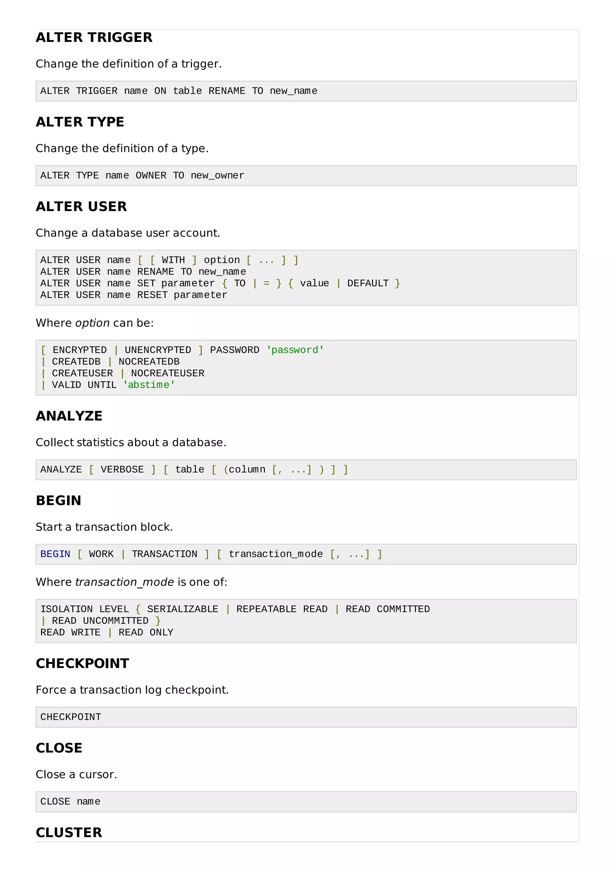 ALTER TRIGGER
Change the definition of a trigger.
ALTER TRIGGER name ON table RENAME TO new_name
ALTER TYPE
Change the definition of a type.
ALTER TYPE name OWNER TO new_owner
ALTER USER
Change a database user account.
ALTER USER name [ [ WITH ] option [ ... ] ]
ALTER USER name RENAME TO new_name
ALTER USER name SET parameter { TO | = } { value | DEFAULT }
ALTER USER name RESET parameter
Where option can be:
[ ENCRYPTED | UNENCRYPTED ] PASSWORD 'password'
| CREATEDB | NOCREATEDB
| CREATEUSER | NOCREATEUSER
| VALID UNTIL 'abstime'
ANALYZE
Collect statistics about a database.
ANALYZE [ VERBOSE ] [ table [ (column [, ...] ) ] ]
BEGIN
Start a transaction block.
BEGIN [ WORK | TRANSACTION ] [ transaction_mode [, ...] ]
Where transaction_mode is one of:
ISOLATION LEVEL { SERIALIZABLE | REPEATABLE READ | READ COMMITTED
| READ UNCOMMITTED }
READ WRITE | READ ONLY
CHECKPOINT
Force a transaction log checkpoint.
CHECKPOINT
CLOSE
Close a cursor.
CLOSE name
CLUSTER
 