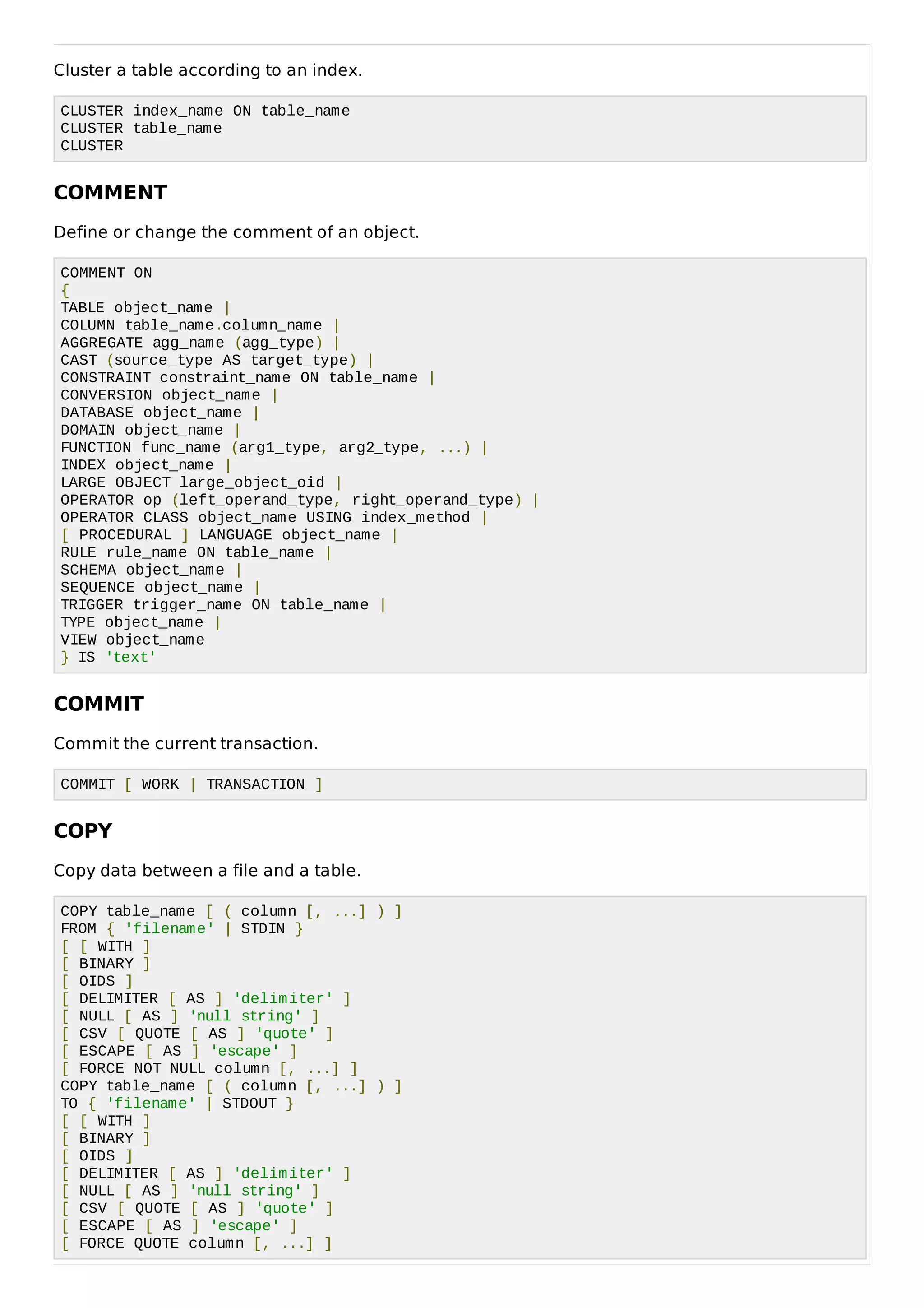 Cluster a table according to an index.
CLUSTER index_name ON table_name
CLUSTER table_name
CLUSTER
COMMENT
Define or change the comment of an object.
COMMENT ON
{
TABLE object_name |
COLUMN table_name.column_name |
AGGREGATE agg_name (agg_type) |
CAST (source_type AS target_type) |
CONSTRAINT constraint_name ON table_name |
CONVERSION object_name |
DATABASE object_name |
DOMAIN object_name |
FUNCTION func_name (arg1_type, arg2_type, ...) |
INDEX object_name |
LARGE OBJECT large_object_oid |
OPERATOR op (left_operand_type, right_operand_type) |
OPERATOR CLASS object_name USING index_method |
[ PROCEDURAL ] LANGUAGE object_name |
RULE rule_name ON table_name |
SCHEMA object_name |
SEQUENCE object_name |
TRIGGER trigger_name ON table_name |
TYPE object_name |
VIEW object_name
} IS 'text'
COMMIT
Commit the current transaction.
COMMIT [ WORK | TRANSACTION ]
COPY
Copy data between a file and a table.
COPY table_name [ ( column [, ...] ) ]
FROM { 'filename' | STDIN }
[ [ WITH ]
[ BINARY ]
[ OIDS ]
[ DELIMITER [ AS ] 'delimiter' ]
[ NULL [ AS ] 'null string' ]
[ CSV [ QUOTE [ AS ] 'quote' ]
[ ESCAPE [ AS ] 'escape' ]
[ FORCE NOT NULL column [, ...] ]
COPY table_name [ ( column [, ...] ) ]
TO { 'filename' | STDOUT }
[ [ WITH ]
[ BINARY ]
[ OIDS ]
[ DELIMITER [ AS ] 'delimiter' ]
[ NULL [ AS ] 'null string' ]
[ CSV [ QUOTE [ AS ] 'quote' ]
[ ESCAPE [ AS ] 'escape' ]
[ FORCE QUOTE column [, ...] ]
 