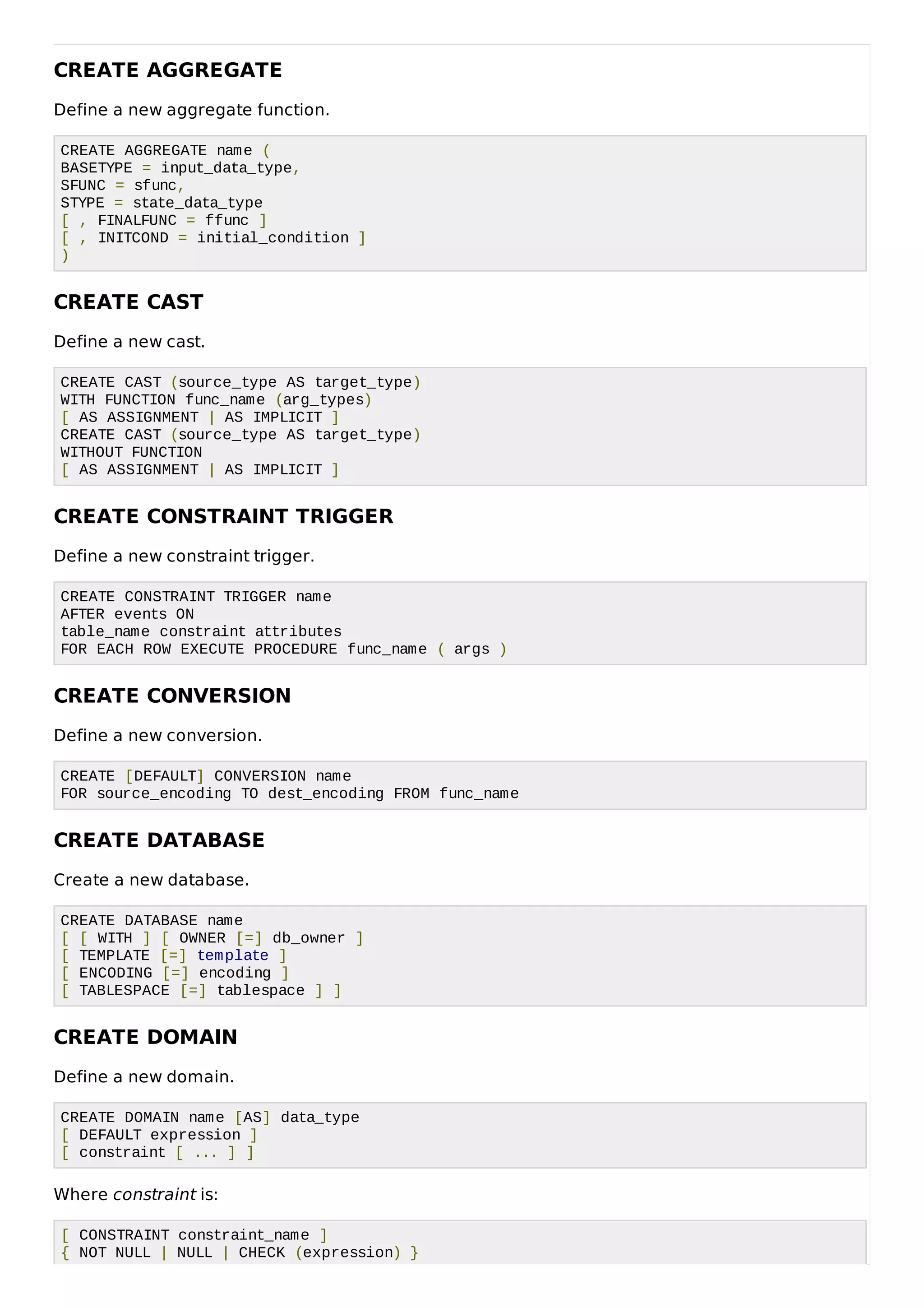 CREATE AGGREGATE
Define a new aggregate function.
CREATE AGGREGATE name (
BASETYPE = input_data_type,
SFUNC = sfunc,
STYPE = state_data_type
[ , FINALFUNC = ffunc ]
[ , INITCOND = initial_condition ]
)
CREATE CAST
Define a new cast.
CREATE CAST (source_type AS target_type)
WITH FUNCTION func_name (arg_types)
[ AS ASSIGNMENT | AS IMPLICIT ]
CREATE CAST (source_type AS target_type)
WITHOUT FUNCTION
[ AS ASSIGNMENT | AS IMPLICIT ]
CREATE CONSTRAINT TRIGGER
Define a new constraint trigger.
CREATE CONSTRAINT TRIGGER name
AFTER events ON
table_name constraint attributes
FOR EACH ROW EXECUTE PROCEDURE func_name ( args )
CREATE CONVERSION
Define a new conversion.
CREATE [DEFAULT] CONVERSION name
FOR source_encoding TO dest_encoding FROM func_name
CREATE DATABASE
Create a new database.
CREATE DATABASE name
[ [ WITH ] [ OWNER [=] db_owner ]
[ TEMPLATE [=] template ]
[ ENCODING [=] encoding ]
[ TABLESPACE [=] tablespace ] ]
CREATE DOMAIN
Define a new domain.
CREATE DOMAIN name [AS] data_type
[ DEFAULT expression ]
[ constraint [ ... ] ]
Where constraint is:
[ CONSTRAINT constraint_name ]
{ NOT NULL | NULL | CHECK (expression) }
 