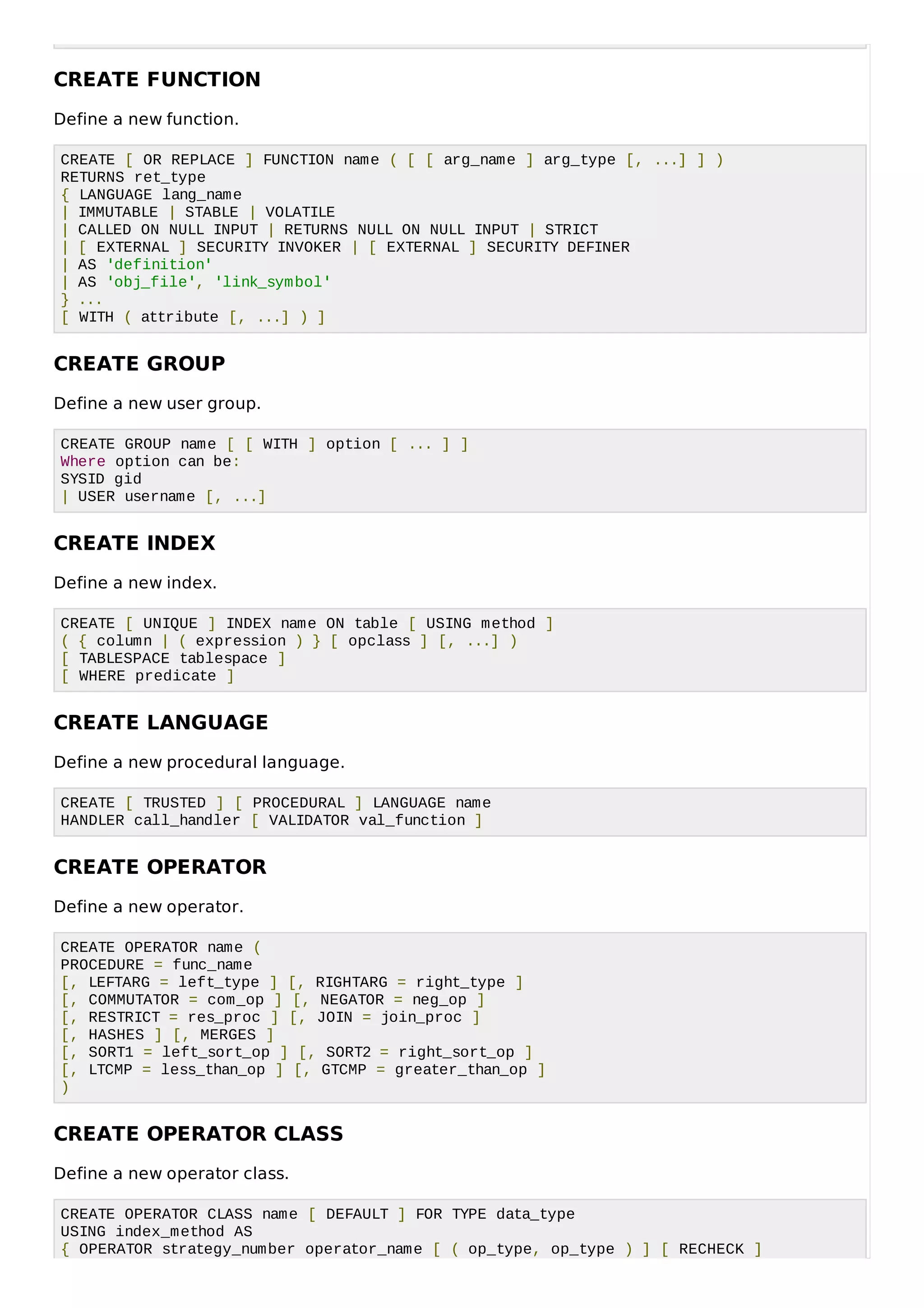 CREATE FUNCTION
Define a new function.
CREATE [ OR REPLACE ] FUNCTION name ( [ [ arg_name ] arg_type [, ...] ] )
RETURNS ret_type
{ LANGUAGE lang_name
| IMMUTABLE | STABLE | VOLATILE
| CALLED ON NULL INPUT | RETURNS NULL ON NULL INPUT | STRICT
| [ EXTERNAL ] SECURITY INVOKER | [ EXTERNAL ] SECURITY DEFINER
| AS 'definition'
| AS 'obj_file', 'link_symbol'
} ...
[ WITH ( attribute [, ...] ) ]
CREATE GROUP
Define a new user group.
CREATE GROUP name [ [ WITH ] option [ ... ] ]
Where option can be:
SYSID gid
| USER username [, ...]
CREATE INDEX
Define a new index.
CREATE [ UNIQUE ] INDEX name ON table [ USING method ]
( { column | ( expression ) } [ opclass ] [, ...] )
[ TABLESPACE tablespace ]
[ WHERE predicate ]
CREATE LANGUAGE
Define a new procedural language.
CREATE [ TRUSTED ] [ PROCEDURAL ] LANGUAGE name
HANDLER call_handler [ VALIDATOR val_function ]
CREATE OPERATOR
Define a new operator.
CREATE OPERATOR name (
PROCEDURE = func_name
[, LEFTARG = left_type ] [, RIGHTARG = right_type ]
[, COMMUTATOR = com_op ] [, NEGATOR = neg_op ]
[, RESTRICT = res_proc ] [, JOIN = join_proc ]
[, HASHES ] [, MERGES ]
[, SORT1 = left_sort_op ] [, SORT2 = right_sort_op ]
[, LTCMP = less_than_op ] [, GTCMP = greater_than_op ]
)
CREATE OPERATOR CLASS
Define a new operator class.
CREATE OPERATOR CLASS name [ DEFAULT ] FOR TYPE data_type
USING index_method AS
{ OPERATOR strategy_number operator_name [ ( op_type, op_type ) ] [ RECHECK ]
 