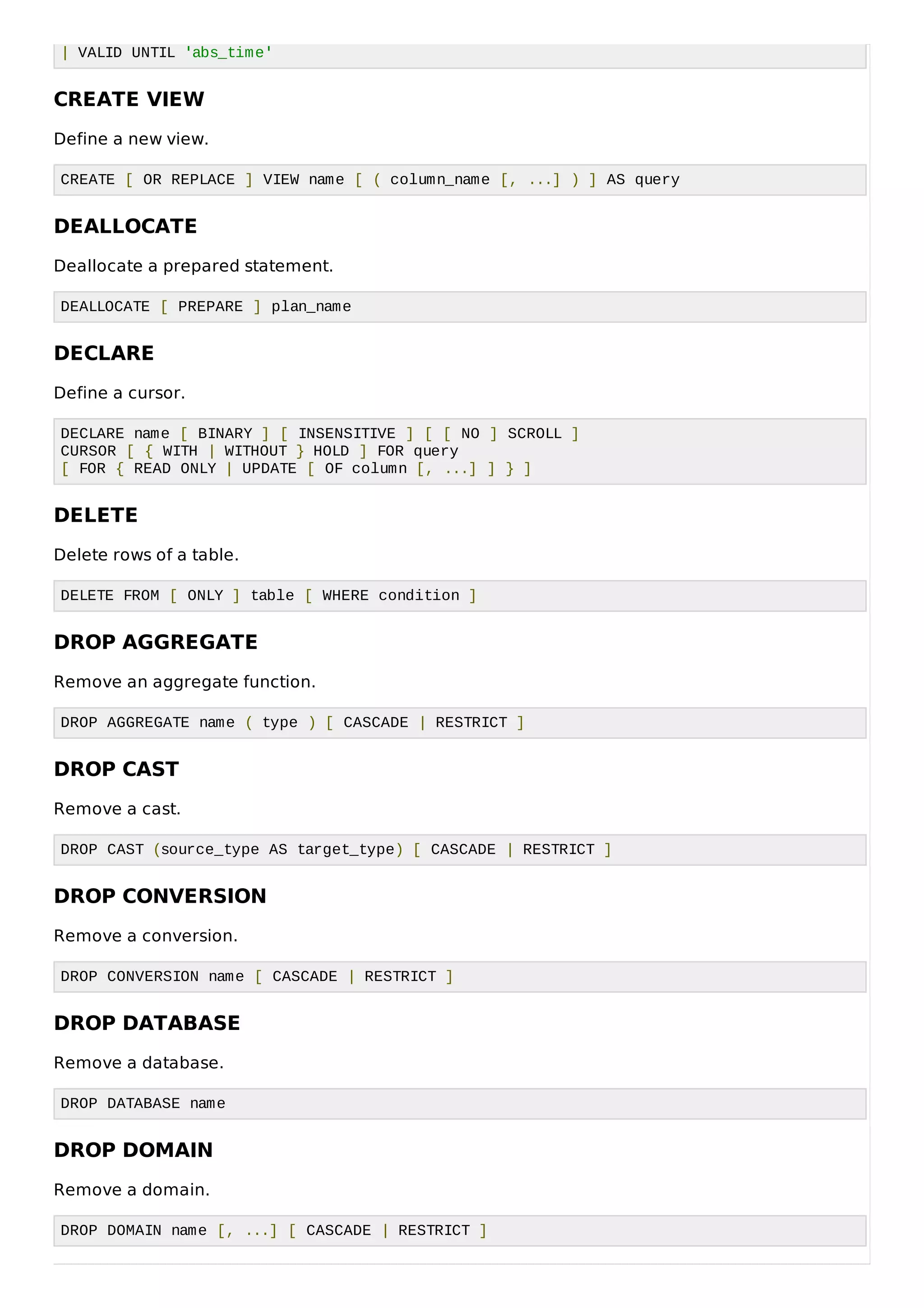 | VALID UNTIL 'abs_time'
CREATE VIEW
Define a new view.
CREATE [ OR REPLACE ] VIEW name [ ( column_name [, ...] ) ] AS query
DEALLOCATE
Deallocate a prepared statement.
DEALLOCATE [ PREPARE ] plan_name
DECLARE
Define a cursor.
DECLARE name [ BINARY ] [ INSENSITIVE ] [ [ NO ] SCROLL ]
CURSOR [ { WITH | WITHOUT } HOLD ] FOR query
[ FOR { READ ONLY | UPDATE [ OF column [, ...] ] } ]
DELETE
Delete rows of a table.
DELETE FROM [ ONLY ] table [ WHERE condition ]
DROP AGGREGATE
Remove an aggregate function.
DROP AGGREGATE name ( type ) [ CASCADE | RESTRICT ]
DROP CAST
Remove a cast.
DROP CAST (source_type AS target_type) [ CASCADE | RESTRICT ]
DROP CONVERSION
Remove a conversion.
DROP CONVERSION name [ CASCADE | RESTRICT ]
DROP DATABASE
Remove a database.
DROP DATABASE name
DROP DOMAIN
Remove a domain.
DROP DOMAIN name [, ...] [ CASCADE | RESTRICT ]
 