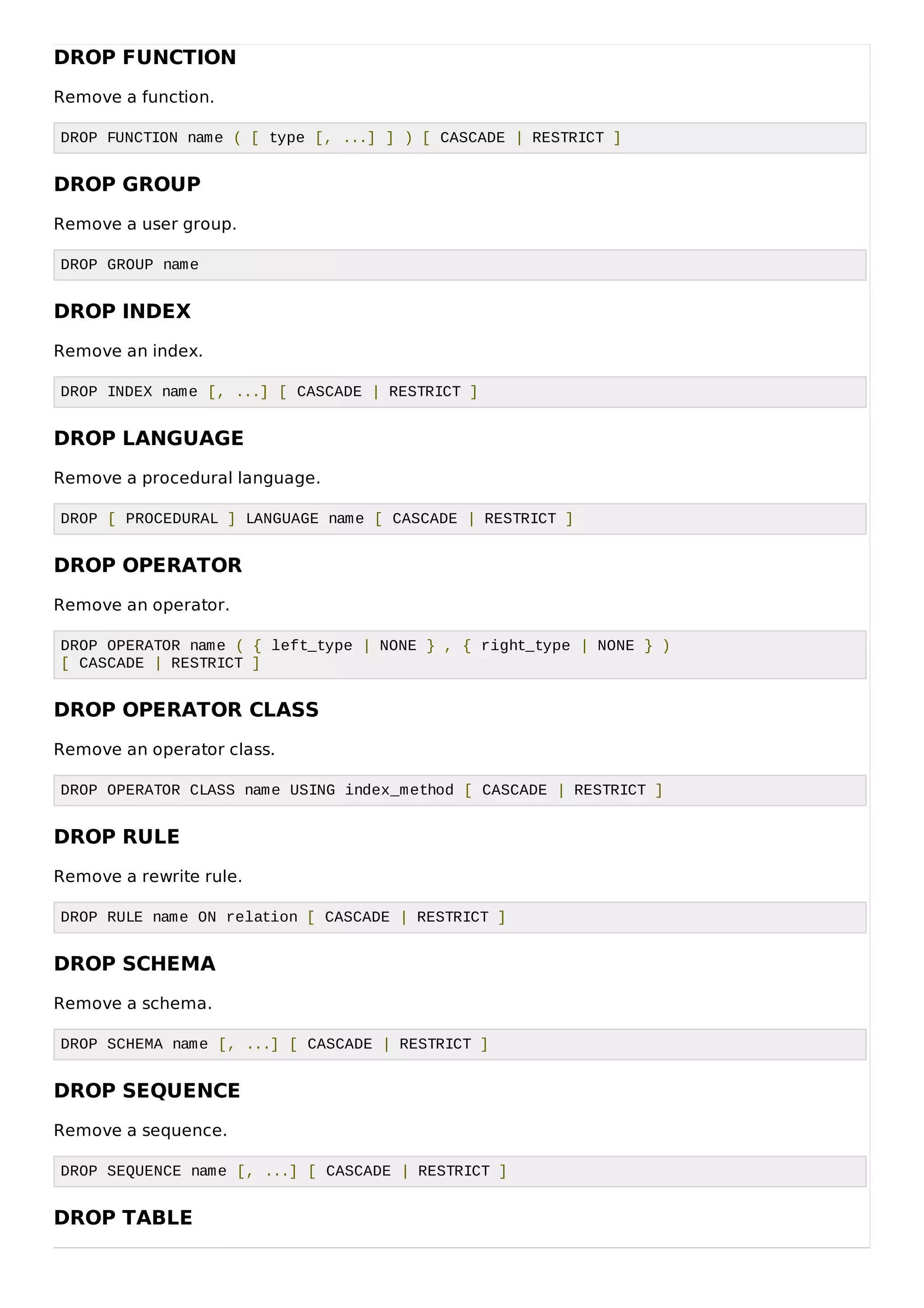 DROP FUNCTION
Remove a function.
DROP FUNCTION name ( [ type [, ...] ] ) [ CASCADE | RESTRICT ]
DROP GROUP
Remove a user group.
DROP GROUP name
DROP INDEX
Remove an index.
DROP INDEX name [, ...] [ CASCADE | RESTRICT ]
DROP LANGUAGE
Remove a procedural language.
DROP [ PROCEDURAL ] LANGUAGE name [ CASCADE | RESTRICT ]
DROP OPERATOR
Remove an operator.
DROP OPERATOR name ( { left_type | NONE } , { right_type | NONE } )
[ CASCADE | RESTRICT ]
DROP OPERATOR CLASS
Remove an operator class.
DROP OPERATOR CLASS name USING index_method [ CASCADE | RESTRICT ]
DROP RULE
Remove a rewrite rule.
DROP RULE name ON relation [ CASCADE | RESTRICT ]
DROP SCHEMA
Remove a schema.
DROP SCHEMA name [, ...] [ CASCADE | RESTRICT ]
DROP SEQUENCE
Remove a sequence.
DROP SEQUENCE name [, ...] [ CASCADE | RESTRICT ]
DROP TABLE
 