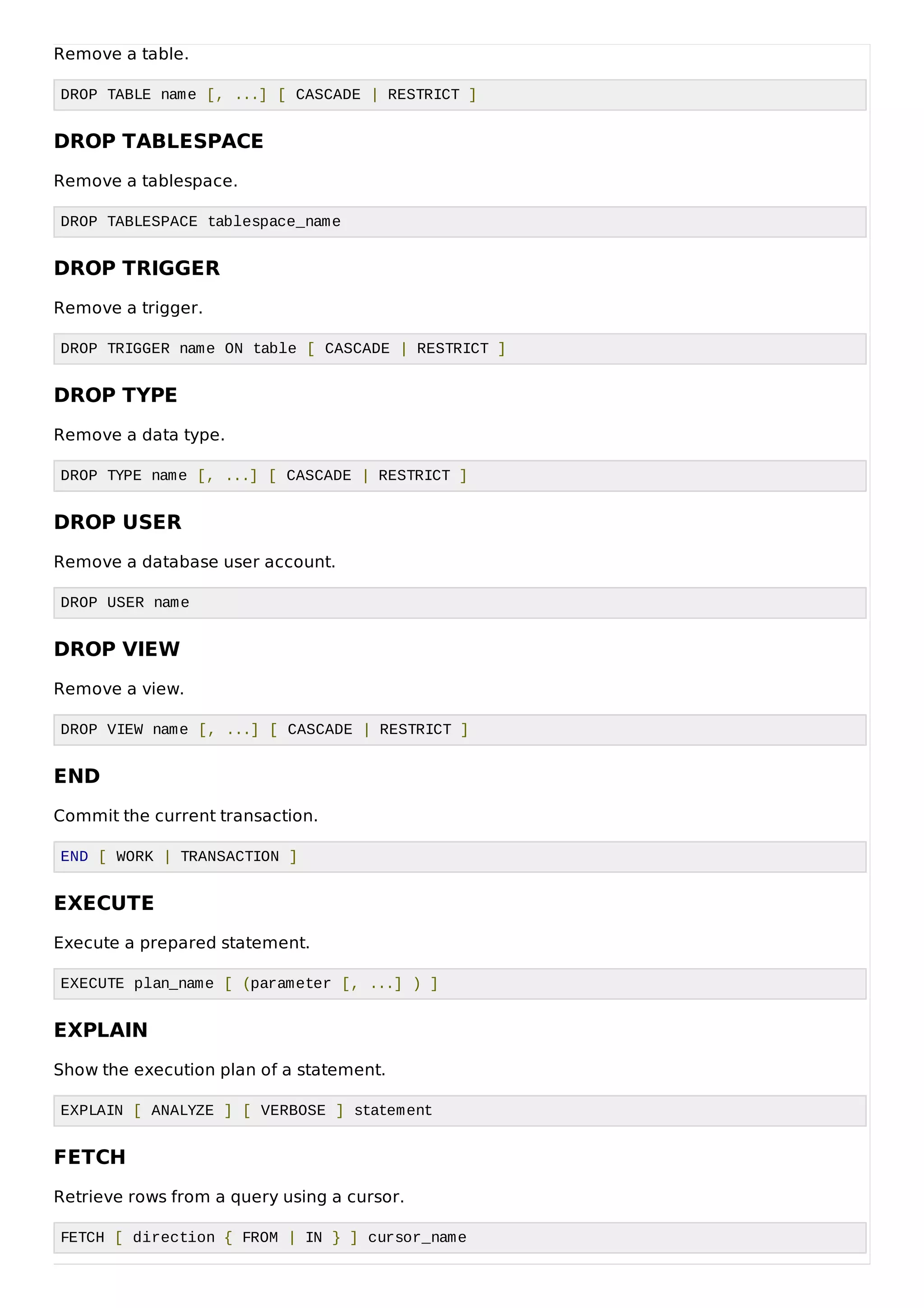 Remove a table.
DROP TABLE name [, ...] [ CASCADE | RESTRICT ]
DROP TABLESPACE
Remove a tablespace.
DROP TABLESPACE tablespace_name
DROP TRIGGER
Remove a trigger.
DROP TRIGGER name ON table [ CASCADE | RESTRICT ]
DROP TYPE
Remove a data type.
DROP TYPE name [, ...] [ CASCADE | RESTRICT ]
DROP USER
Remove a database user account.
DROP USER name
DROP VIEW
Remove a view.
DROP VIEW name [, ...] [ CASCADE | RESTRICT ]
END
Commit the current transaction.
END [ WORK | TRANSACTION ]
EXECUTE
Execute a prepared statement.
EXECUTE plan_name [ (parameter [, ...] ) ]
EXPLAIN
Show the execution plan of a statement.
EXPLAIN [ ANALYZE ] [ VERBOSE ] statement
FETCH
Retrieve rows from a query using a cursor.
FETCH [ direction { FROM | IN } ] cursor_name
 