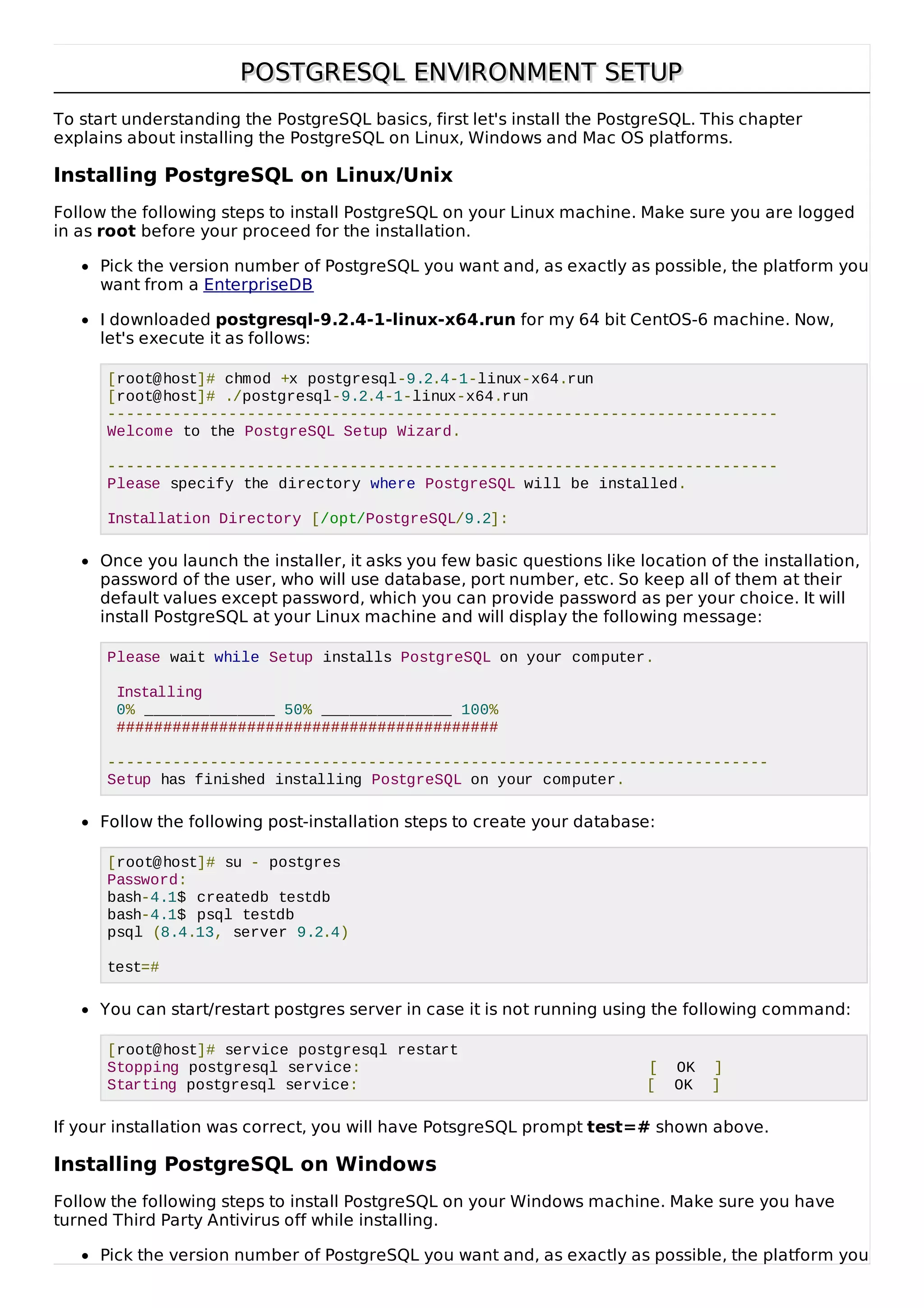 POSTGRESQL ENVIRONMENT SETUPPOSTGRESQL ENVIRONMENT SETUP
To start understanding the PostgreSQL basics, first let's install the PostgreSQL. This chapter
explains about installing the PostgreSQL on Linux, Windows and Mac OS platforms.
Installing PostgreSQL on Linux/Unix
Follow the following steps to install PostgreSQL on your Linux machine. Make sure you are logged
in as root before your proceed for the installation.
Pick the version number of PostgreSQL you want and, as exactly as possible, the platform you
want from a EnterpriseDB
I downloaded postgresql-9.2.4-1-linux-x64.run for my 64 bit CentOS-6 machine. Now,
let's execute it as follows:
[root@host]# chmod +x postgresql-9.2.4-1-linux-x64.run
[root@host]# ./postgresql-9.2.4-1-linux-x64.run
------------------------------------------------------------------------
Welcome to the PostgreSQL Setup Wizard.
------------------------------------------------------------------------
Please specify the directory where PostgreSQL will be installed.
Installation Directory [/opt/PostgreSQL/9.2]:
Once you launch the installer, it asks you few basic questions like location of the installation,
password of the user, who will use database, port number, etc. So keep all of them at their
default values except password, which you can provide password as per your choice. It will
install PostgreSQL at your Linux machine and will display the following message:
Please wait while Setup installs PostgreSQL on your computer.
Installing
0% ______________ 50% ______________ 100%
#########################################
-----------------------------------------------------------------------
Setup has finished installing PostgreSQL on your computer.
Follow the following post-installation steps to create your database:
[root@host]# su - postgres
Password:
bash-4.1$ createdb testdb
bash-4.1$ psql testdb
psql (8.4.13, server 9.2.4)
test=#
You can start/restart postgres server in case it is not running using the following command:
[root@host]# service postgresql restart
Stopping postgresql service: [ OK ]
Starting postgresql service: [ OK ]
If your installation was correct, you will have PotsgreSQL prompt test=# shown above.
Installing PostgreSQL on Windows
Follow the following steps to install PostgreSQL on your Windows machine. Make sure you have
turned Third Party Antivirus off while installing.
Pick the version number of PostgreSQL you want and, as exactly as possible, the platform you
 