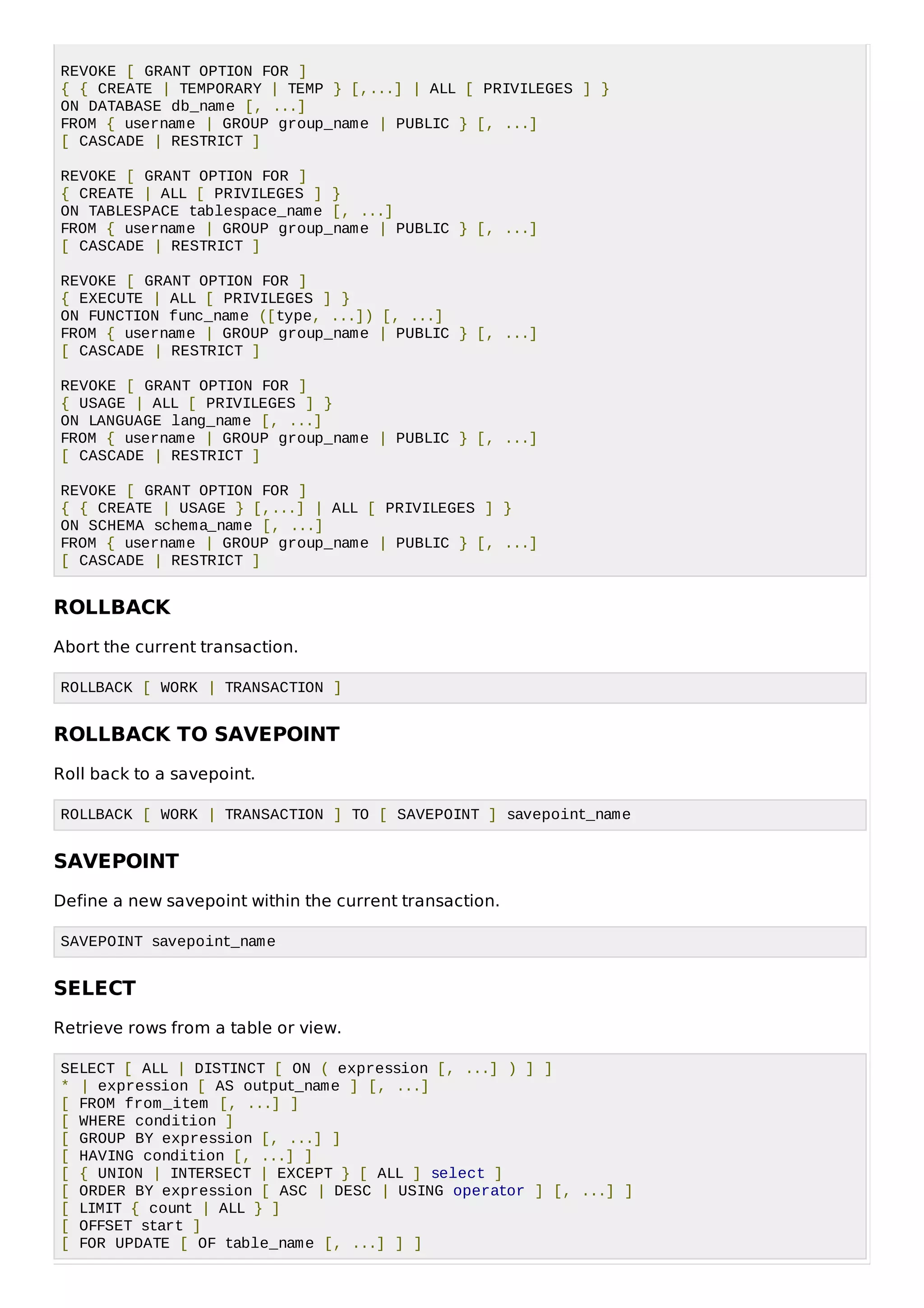 REVOKE [ GRANT OPTION FOR ]
{ { CREATE | TEMPORARY | TEMP } [,...] | ALL [ PRIVILEGES ] }
ON DATABASE db_name [, ...]
FROM { username | GROUP group_name | PUBLIC } [, ...]
[ CASCADE | RESTRICT ]
REVOKE [ GRANT OPTION FOR ]
{ CREATE | ALL [ PRIVILEGES ] }
ON TABLESPACE tablespace_name [, ...]
FROM { username | GROUP group_name | PUBLIC } [, ...]
[ CASCADE | RESTRICT ]
REVOKE [ GRANT OPTION FOR ]
{ EXECUTE | ALL [ PRIVILEGES ] }
ON FUNCTION func_name ([type, ...]) [, ...]
FROM { username | GROUP group_name | PUBLIC } [, ...]
[ CASCADE | RESTRICT ]
REVOKE [ GRANT OPTION FOR ]
{ USAGE | ALL [ PRIVILEGES ] }
ON LANGUAGE lang_name [, ...]
FROM { username | GROUP group_name | PUBLIC } [, ...]
[ CASCADE | RESTRICT ]
REVOKE [ GRANT OPTION FOR ]
{ { CREATE | USAGE } [,...] | ALL [ PRIVILEGES ] }
ON SCHEMA schema_name [, ...]
FROM { username | GROUP group_name | PUBLIC } [, ...]
[ CASCADE | RESTRICT ]
ROLLBACK
Abort the current transaction.
ROLLBACK [ WORK | TRANSACTION ]
ROLLBACK TO SAVEPOINT
Roll back to a savepoint.
ROLLBACK [ WORK | TRANSACTION ] TO [ SAVEPOINT ] savepoint_name
SAVEPOINT
Define a new savepoint within the current transaction.
SAVEPOINT savepoint_name
SELECT
Retrieve rows from a table or view.
SELECT [ ALL | DISTINCT [ ON ( expression [, ...] ) ] ]
* | expression [ AS output_name ] [, ...]
[ FROM from_item [, ...] ]
[ WHERE condition ]
[ GROUP BY expression [, ...] ]
[ HAVING condition [, ...] ]
[ { UNION | INTERSECT | EXCEPT } [ ALL ] select ]
[ ORDER BY expression [ ASC | DESC | USING operator ] [, ...] ]
[ LIMIT { count | ALL } ]
[ OFFSET start ]
[ FOR UPDATE [ OF table_name [, ...] ] ]
 