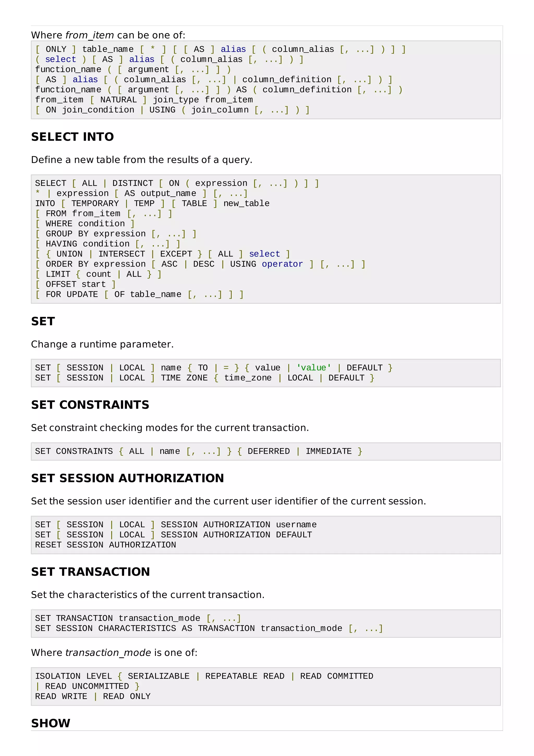 Where from_item can be one of:
[ ONLY ] table_name [ * ] [ [ AS ] alias [ ( column_alias [, ...] ) ] ]
( select ) [ AS ] alias [ ( column_alias [, ...] ) ]
function_name ( [ argument [, ...] ] )
[ AS ] alias [ ( column_alias [, ...] | column_definition [, ...] ) ]
function_name ( [ argument [, ...] ] ) AS ( column_definition [, ...] )
from_item [ NATURAL ] join_type from_item
[ ON join_condition | USING ( join_column [, ...] ) ]
SELECT INTO
Define a new table from the results of a query.
SELECT [ ALL | DISTINCT [ ON ( expression [, ...] ) ] ]
* | expression [ AS output_name ] [, ...]
INTO [ TEMPORARY | TEMP ] [ TABLE ] new_table
[ FROM from_item [, ...] ]
[ WHERE condition ]
[ GROUP BY expression [, ...] ]
[ HAVING condition [, ...] ]
[ { UNION | INTERSECT | EXCEPT } [ ALL ] select ]
[ ORDER BY expression [ ASC | DESC | USING operator ] [, ...] ]
[ LIMIT { count | ALL } ]
[ OFFSET start ]
[ FOR UPDATE [ OF table_name [, ...] ] ]
SET
Change a runtime parameter.
SET [ SESSION | LOCAL ] name { TO | = } { value | 'value' | DEFAULT }
SET [ SESSION | LOCAL ] TIME ZONE { time_zone | LOCAL | DEFAULT }
SET CONSTRAINTS
Set constraint checking modes for the current transaction.
SET CONSTRAINTS { ALL | name [, ...] } { DEFERRED | IMMEDIATE }
SET SESSION AUTHORIZATION
Set the session user identifier and the current user identifier of the current session.
SET [ SESSION | LOCAL ] SESSION AUTHORIZATION username
SET [ SESSION | LOCAL ] SESSION AUTHORIZATION DEFAULT
RESET SESSION AUTHORIZATION
SET TRANSACTION
Set the characteristics of the current transaction.
SET TRANSACTION transaction_mode [, ...]
SET SESSION CHARACTERISTICS AS TRANSACTION transaction_mode [, ...]
Where transaction_mode is one of:
ISOLATION LEVEL { SERIALIZABLE | REPEATABLE READ | READ COMMITTED
| READ UNCOMMITTED }
READ WRITE | READ ONLY
SHOW
 