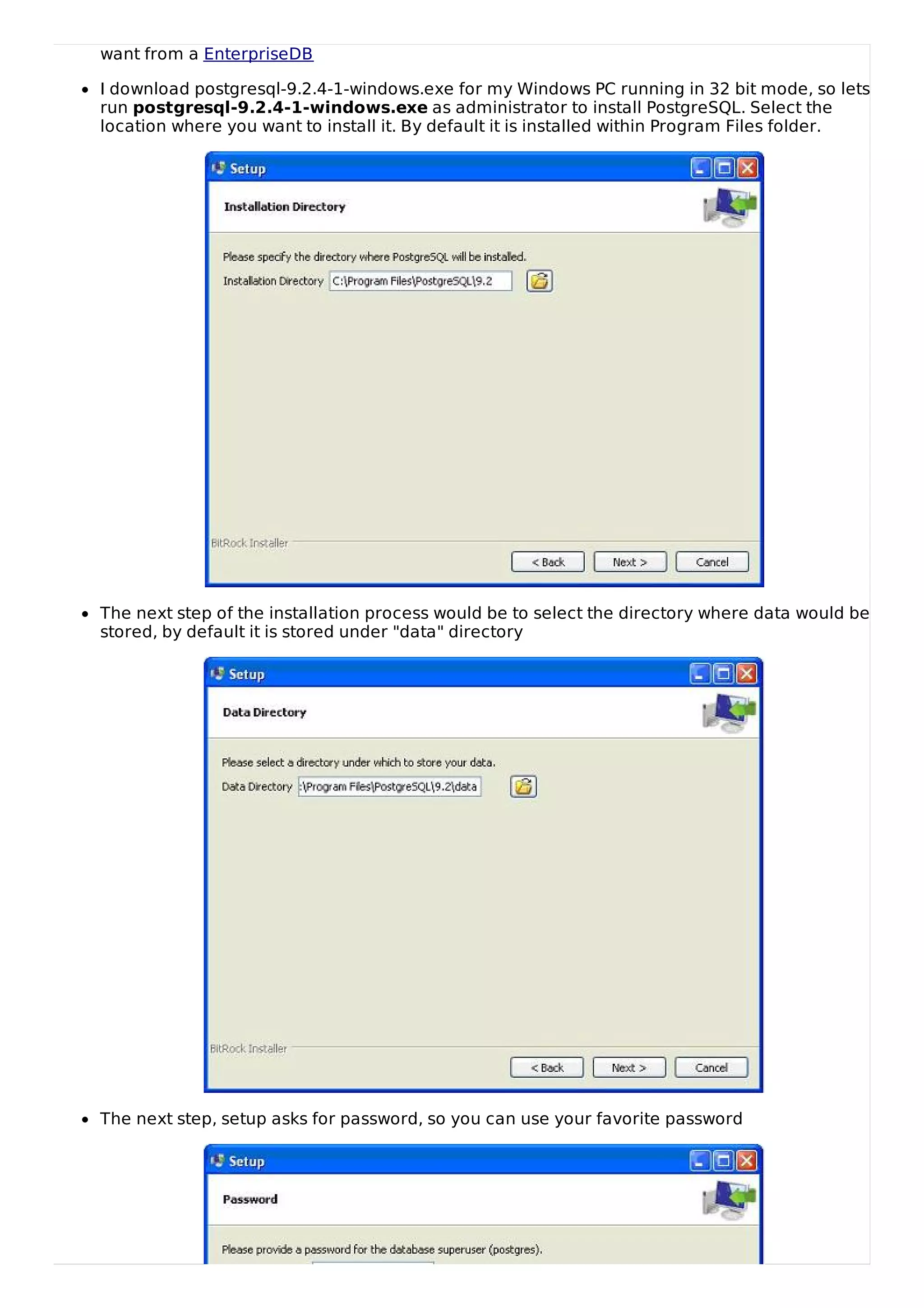 want from a EnterpriseDB
I download postgresql-9.2.4-1-windows.exe for my Windows PC running in 32 bit mode, so lets
run postgresql-9.2.4-1-windows.exe as administrator to install PostgreSQL. Select the
location where you want to install it. By default it is installed within Program Files folder.
The next step of the installation process would be to select the directory where data would be
stored, by default it is stored under "data" directory
The next step, setup asks for password, so you can use your favorite password
 