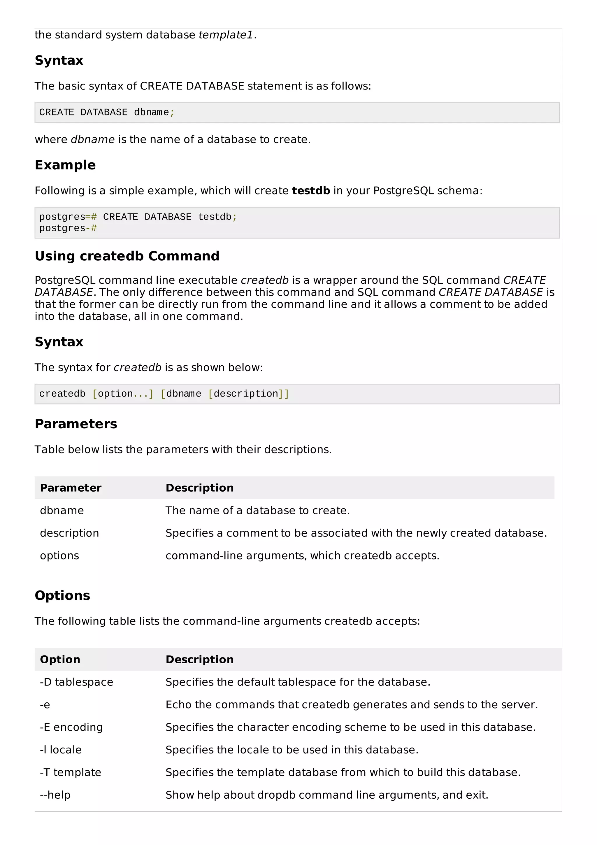 the standard system database template1.
Syntax
The basic syntax of CREATE DATABASE statement is as follows:
CREATE DATABASE dbname;
where dbname is the name of a database to create.
Example
Following is a simple example, which will create testdb in your PostgreSQL schema:
postgres=# CREATE DATABASE testdb;
postgres-#
Using createdb Command
PostgreSQL command line executable createdb is a wrapper around the SQL command CREATE
DATABASE. The only difference between this command and SQL command CREATE DATABASE is
that the former can be directly run from the command line and it allows a comment to be added
into the database, all in one command.
Syntax
The syntax for createdb is as shown below:
createdb [option...] [dbname [description]]
Parameters
Table below lists the parameters with their descriptions.
Parameter Description
dbname The name of a database to create.
description Specifies a comment to be associated with the newly created database.
options command-line arguments, which createdb accepts.
Options
The following table lists the command-line arguments createdb accepts:
Option Description
-D tablespace Specifies the default tablespace for the database.
-e Echo the commands that createdb generates and sends to the server.
-E encoding Specifies the character encoding scheme to be used in this database.
-l locale Specifies the locale to be used in this database.
-T template Specifies the template database from which to build this database.
--help Show help about dropdb command line arguments, and exit.
 