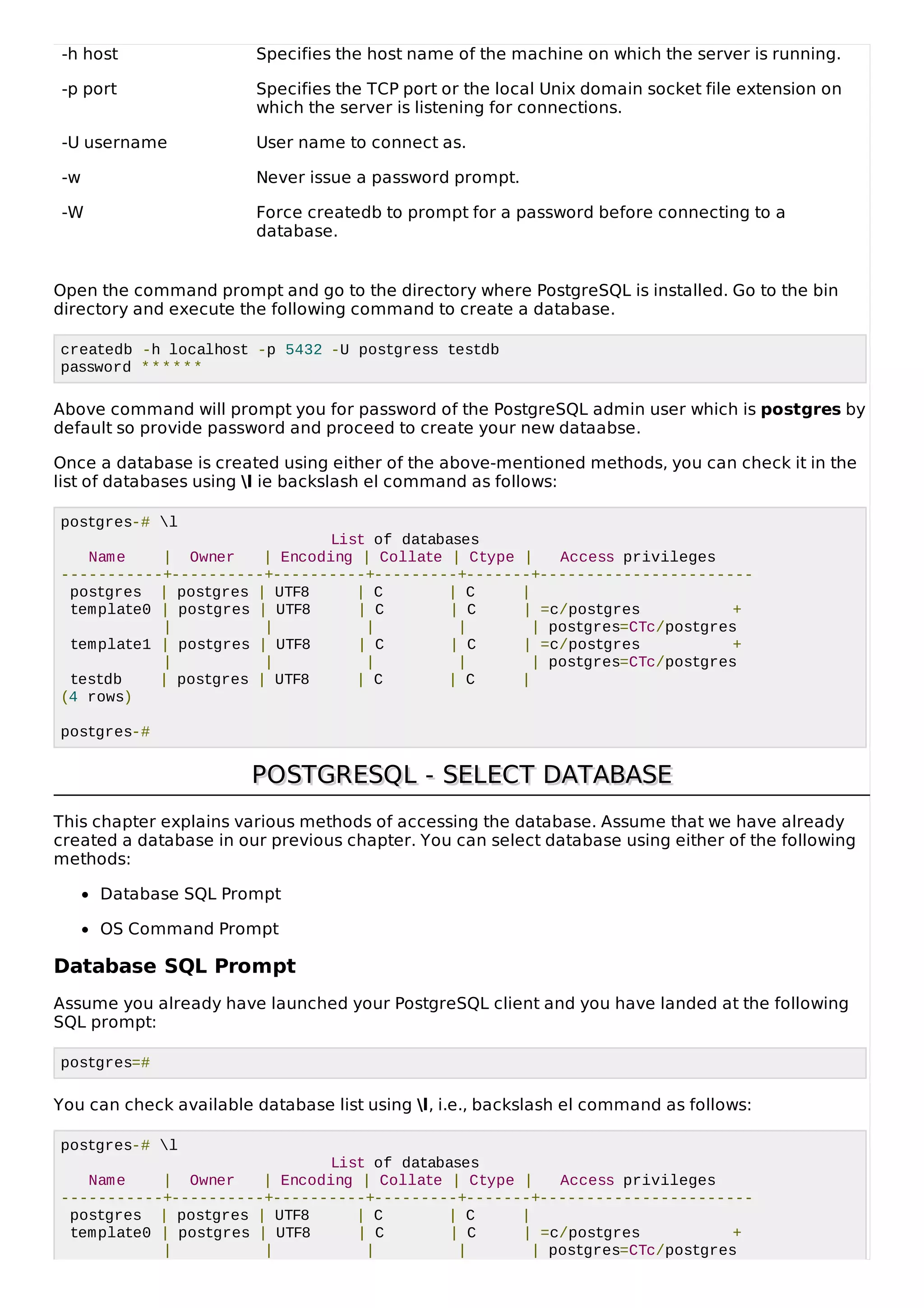 -h host Specifies the host name of the machine on which the server is running.
-p port Specifies the TCP port or the local Unix domain socket file extension on
which the server is listening for connections.
-U username User name to connect as.
-w Never issue a password prompt.
-W Force createdb to prompt for a password before connecting to a
database.
Open the command prompt and go to the directory where PostgreSQL is installed. Go to the bin
directory and execute the following command to create a database.
createdb -h localhost -p 5432 -U postgress testdb
password ******
Above command will prompt you for password of the PostgreSQL admin user which is postgres by
default so provide password and proceed to create your new dataabse.
Once a database is created using either of the above-mentioned methods, you can check it in the
list of databases using l ie backslash el command as follows:
postgres-# l
List of databases
Name | Owner | Encoding | Collate | Ctype | Access privileges
-----------+----------+----------+---------+-------+-----------------------
postgres | postgres | UTF8 | C | C |
template0 | postgres | UTF8 | C | C | =c/postgres +
| | | | | postgres=CTc/postgres
template1 | postgres | UTF8 | C | C | =c/postgres +
| | | | | postgres=CTc/postgres
testdb | postgres | UTF8 | C | C |
(4 rows)
postgres-#
POSTGRESQL - SELECT DATABASEPOSTGRESQL - SELECT DATABASE
This chapter explains various methods of accessing the database. Assume that we have already
created a database in our previous chapter. You can select database using either of the following
methods:
Database SQL Prompt
OS Command Prompt
Database SQL Prompt
Assume you already have launched your PostgreSQL client and you have landed at the following
SQL prompt:
postgres=#
You can check available database list using l, i.e., backslash el command as follows:
postgres-# l
List of databases
Name | Owner | Encoding | Collate | Ctype | Access privileges
-----------+----------+----------+---------+-------+-----------------------
postgres | postgres | UTF8 | C | C |
template0 | postgres | UTF8 | C | C | =c/postgres +
| | | | | postgres=CTc/postgres
 