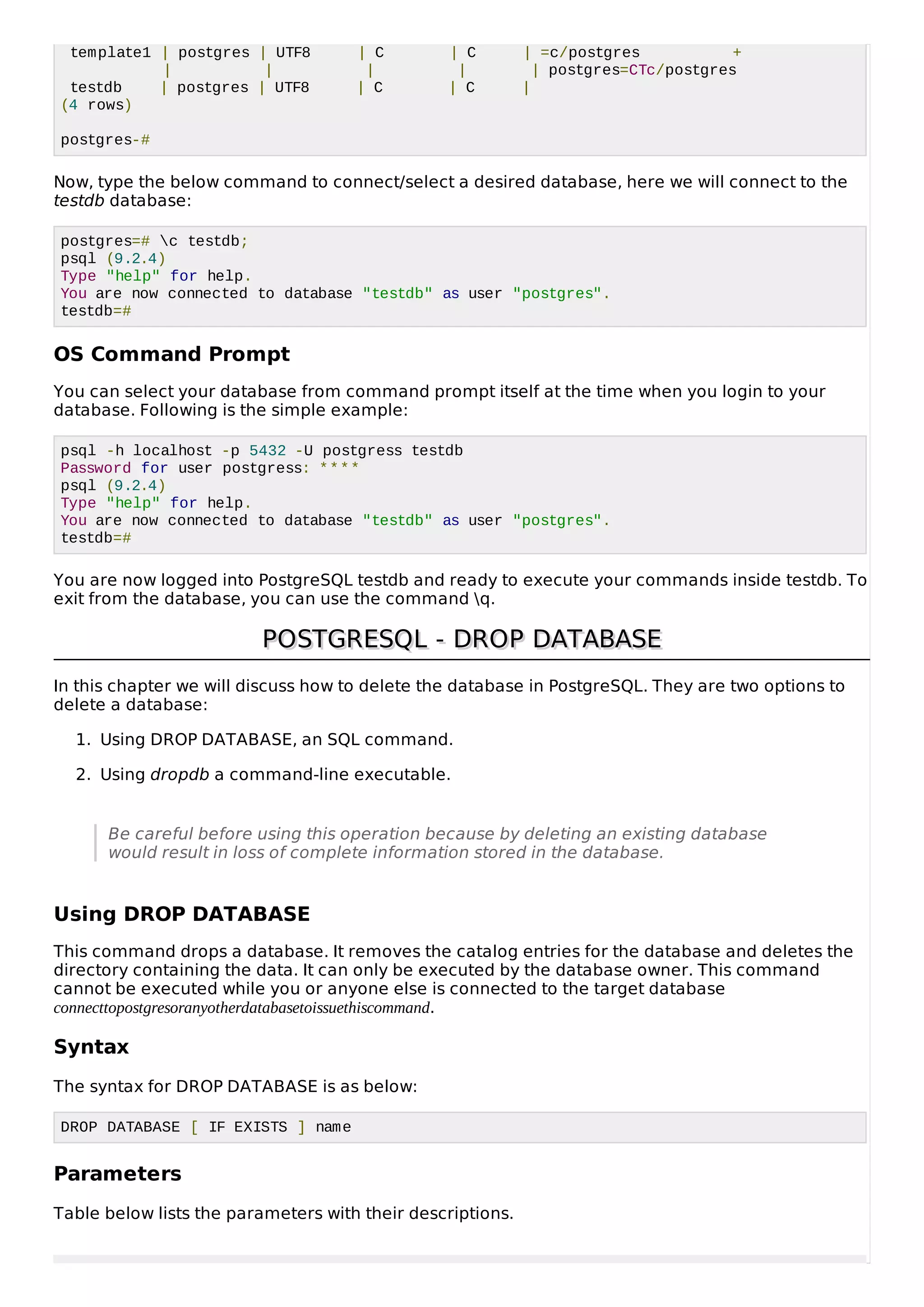 template1 | postgres | UTF8 | C | C | =c/postgres +
| | | | | postgres=CTc/postgres
testdb | postgres | UTF8 | C | C |
(4 rows)
postgres-#
Now, type the below command to connect/select a desired database, here we will connect to the
testdb database:
postgres=# c testdb;
psql (9.2.4)
Type "help" for help.
You are now connected to database "testdb" as user "postgres".
testdb=#
OS Command Prompt
You can select your database from command prompt itself at the time when you login to your
database. Following is the simple example:
psql -h localhost -p 5432 -U postgress testdb
Password for user postgress: ****
psql (9.2.4)
Type "help" for help.
You are now connected to database "testdb" as user "postgres".
testdb=#
You are now logged into PostgreSQL testdb and ready to execute your commands inside testdb. To
exit from the database, you can use the command q.
POSTGRESQL - DROP DATABASEPOSTGRESQL - DROP DATABASE
In this chapter we will discuss how to delete the database in PostgreSQL. They are two options to
delete a database:
1. Using DROP DATABASE, an SQL command.
2. Using dropdb a command-line executable.
Be careful before using this operation because by deleting an existing database
would result in loss of complete information stored in the database.
Using DROP DATABASE
This command drops a database. It removes the catalog entries for the database and deletes the
directory containing the data. It can only be executed by the database owner. This command
cannot be executed while you or anyone else is connected to the target database
connecttopostgresoranyotherdatabasetoissuethiscommand.
Syntax
The syntax for DROP DATABASE is as below:
DROP DATABASE [ IF EXISTS ] name
Parameters
Table below lists the parameters with their descriptions.
 