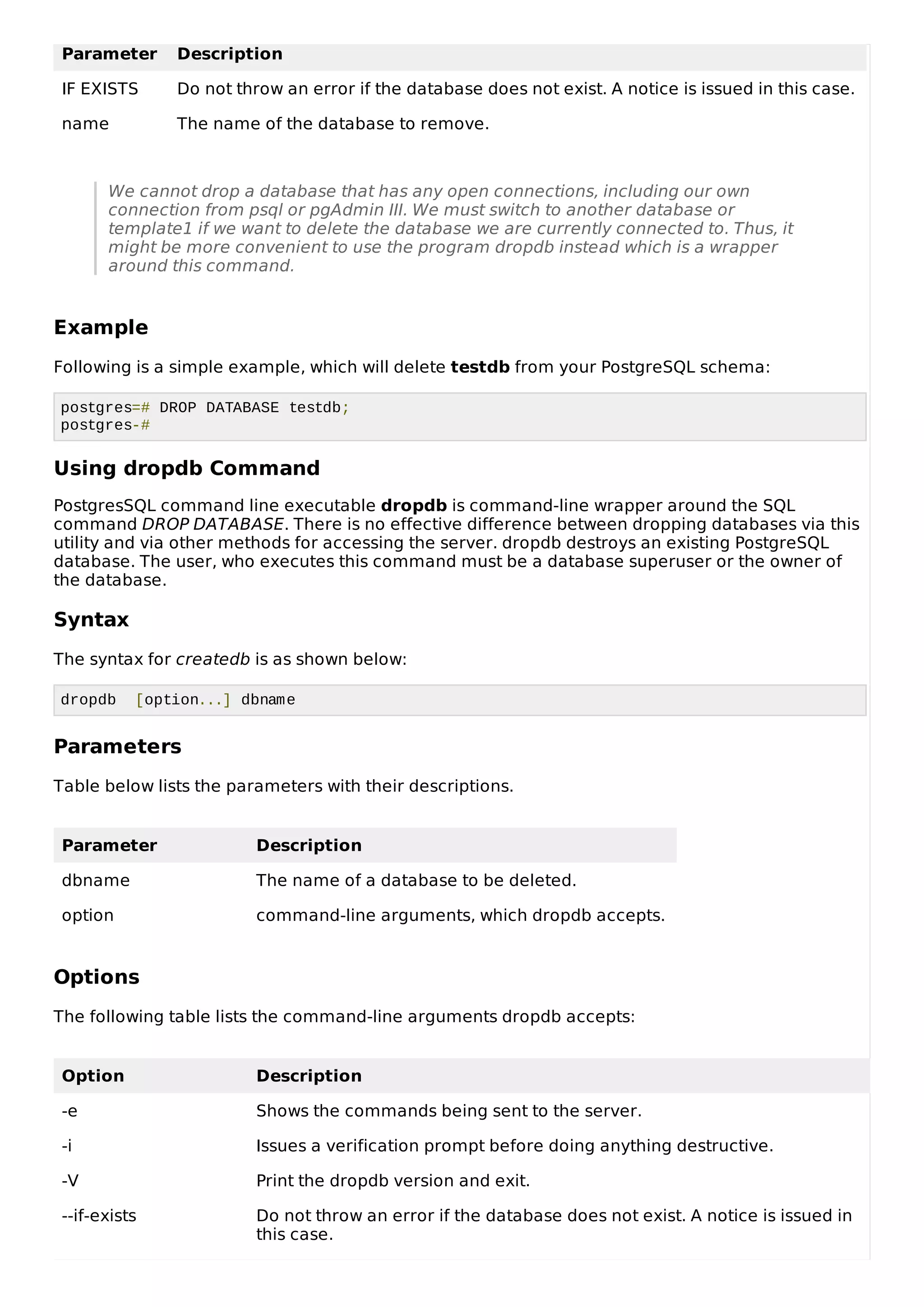 Parameter Description
IF EXISTS Do not throw an error if the database does not exist. A notice is issued in this case.
name The name of the database to remove.
We cannot drop a database that has any open connections, including our own
connection from psql or pgAdmin III. We must switch to another database or
template1 if we want to delete the database we are currently connected to. Thus, it
might be more convenient to use the program dropdb instead which is a wrapper
around this command.
Example
Following is a simple example, which will delete testdb from your PostgreSQL schema:
postgres=# DROP DATABASE testdb;
postgres-#
Using dropdb Command
PostgresSQL command line executable dropdb is command-line wrapper around the SQL
command DROP DATABASE. There is no effective difference between dropping databases via this
utility and via other methods for accessing the server. dropdb destroys an existing PostgreSQL
database. The user, who executes this command must be a database superuser or the owner of
the database.
Syntax
The syntax for createdb is as shown below:
dropdb [option...] dbname
Parameters
Table below lists the parameters with their descriptions.
Parameter Description
dbname The name of a database to be deleted.
option command-line arguments, which dropdb accepts.
Options
The following table lists the command-line arguments dropdb accepts:
Option Description
-e Shows the commands being sent to the server.
-i Issues a verification prompt before doing anything destructive.
-V Print the dropdb version and exit.
--if-exists Do not throw an error if the database does not exist. A notice is issued in
this case.
 