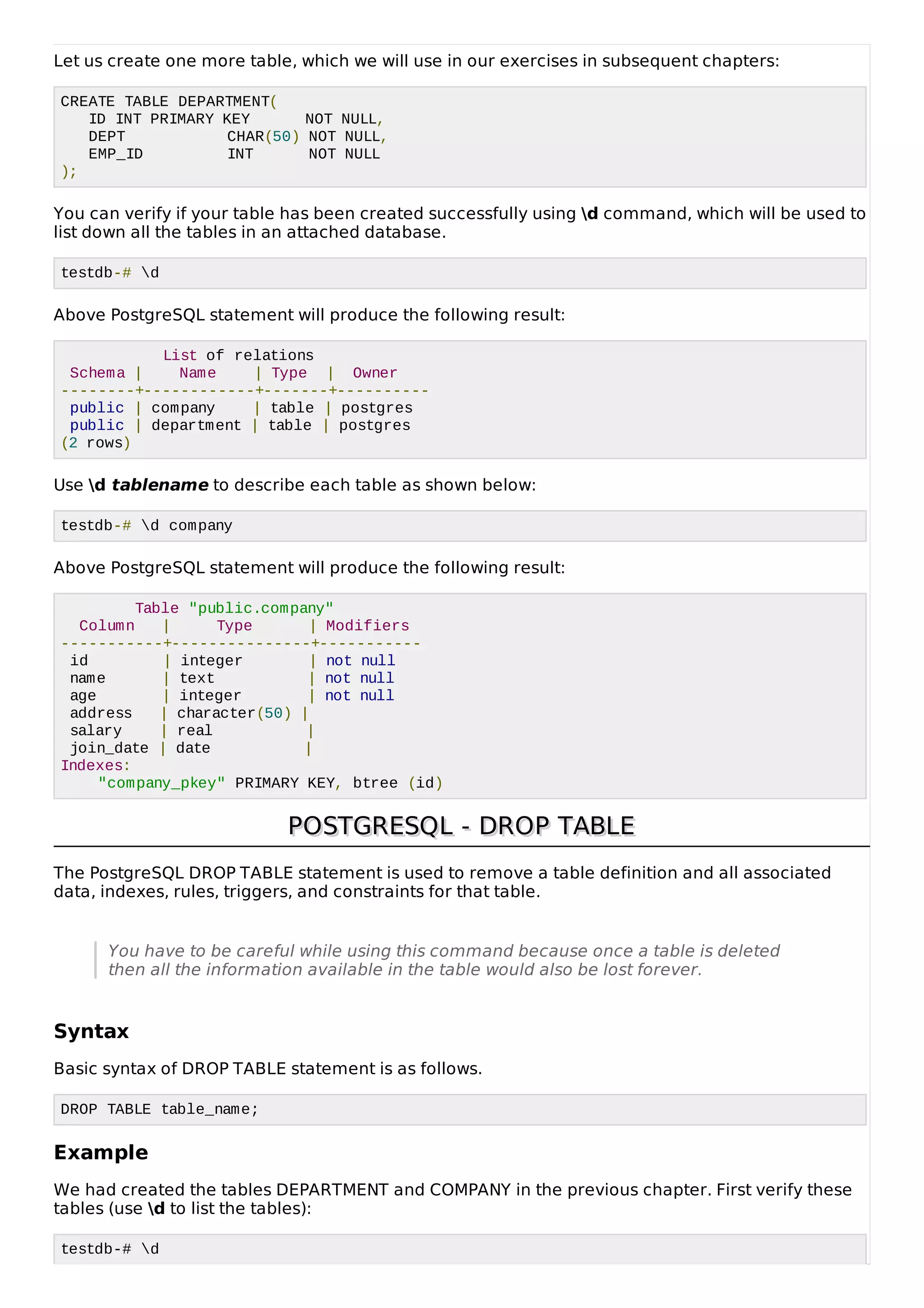 Let us create one more table, which we will use in our exercises in subsequent chapters:
CREATE TABLE DEPARTMENT(
ID INT PRIMARY KEY NOT NULL,
DEPT CHAR(50) NOT NULL,
EMP_ID INT NOT NULL
);
You can verify if your table has been created successfully using d command, which will be used to
list down all the tables in an attached database.
testdb-# d
Above PostgreSQL statement will produce the following result:
List of relations
Schema | Name | Type | Owner
--------+------------+-------+----------
public | company | table | postgres
public | department | table | postgres
(2 rows)
Use d tablename to describe each table as shown below:
testdb-# d company
Above PostgreSQL statement will produce the following result:
Table "public.company"
Column | Type | Modifiers
-----------+---------------+-----------
id | integer | not null
name | text | not null
age | integer | not null
address | character(50) |
salary | real |
join_date | date |
Indexes:
"company_pkey" PRIMARY KEY, btree (id)
POSTGRESQL - DROP TABLEPOSTGRESQL - DROP TABLE
The PostgreSQL DROP TABLE statement is used to remove a table definition and all associated
data, indexes, rules, triggers, and constraints for that table.
You have to be careful while using this command because once a table is deleted
then all the information available in the table would also be lost forever.
Syntax
Basic syntax of DROP TABLE statement is as follows.
DROP TABLE table_name;
Example
We had created the tables DEPARTMENT and COMPANY in the previous chapter. First verify these
tables (use d to list the tables):
testdb-# d
 
