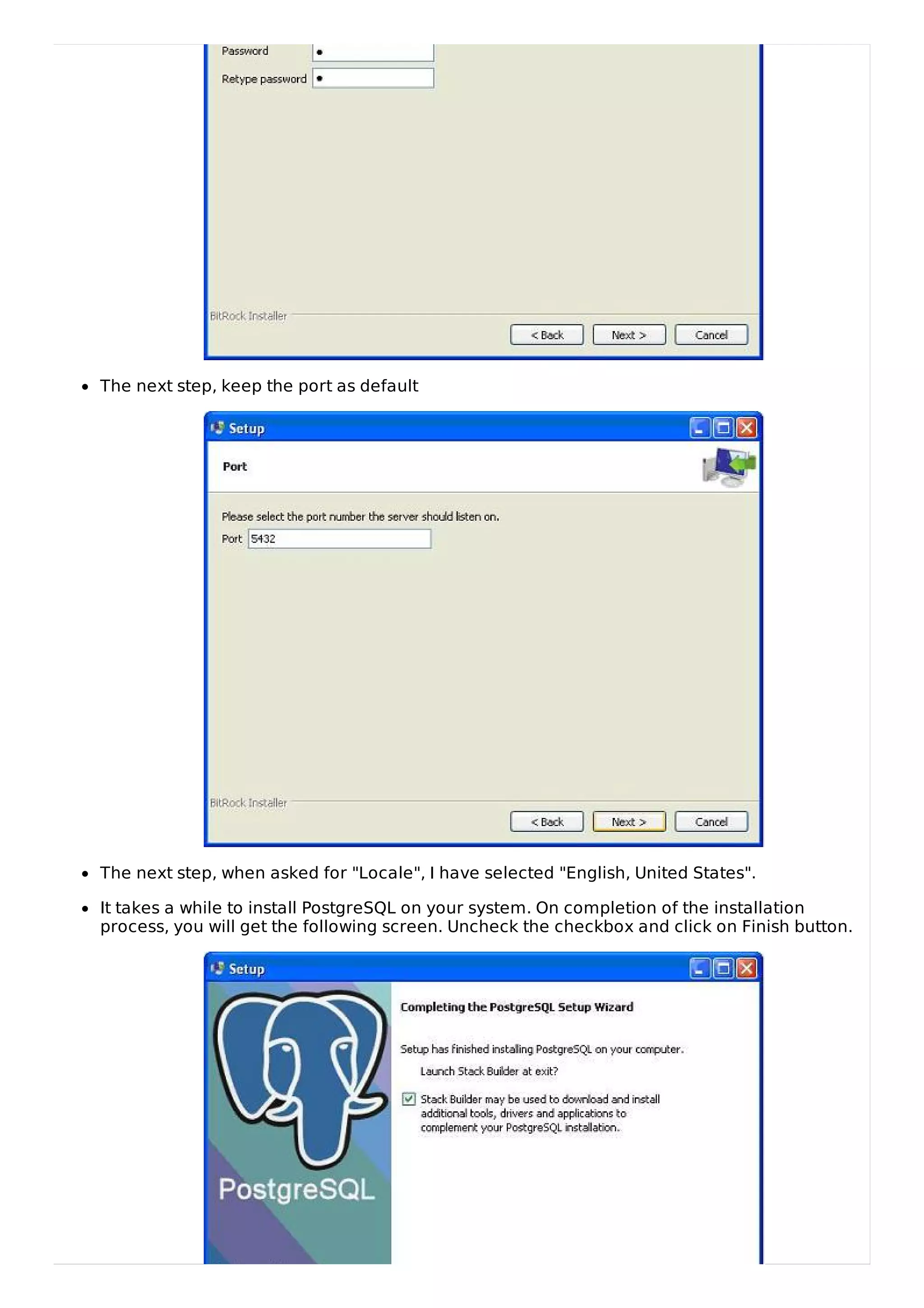 The next step, keep the port as default
The next step, when asked for "Locale", I have selected "English, United States".
It takes a while to install PostgreSQL on your system. On completion of the installation
process, you will get the following screen. Uncheck the checkbox and click on Finish button.
 