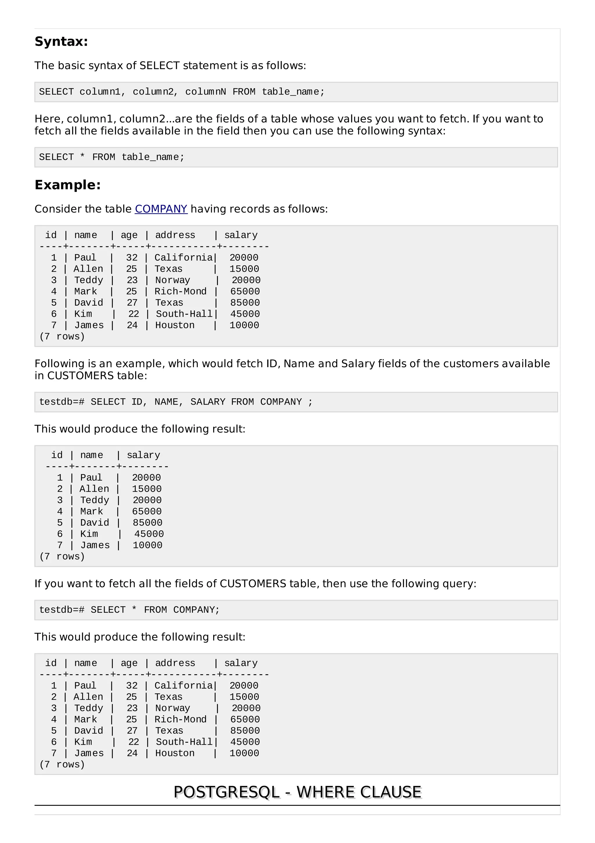 Syntax:
The basic syntax of SELECT statement is as follows:
SELECT column1, column2, columnN FROM table_name;
Here, column1, column2...are the fields of a table whose values you want to fetch. If you want to
fetch all the fields available in the field then you can use the following syntax:
SELECT * FROM table_name;
Example:
Consider the table COMPANY having records as follows:
id | name | age | address | salary
----+-------+-----+-----------+--------
1 | Paul | 32 | California| 20000
2 | Allen | 25 | Texas | 15000
3 | Teddy | 23 | Norway | 20000
4 | Mark | 25 | Rich-Mond | 65000
5 | David | 27 | Texas | 85000
6 | Kim | 22 | South-Hall| 45000
7 | James | 24 | Houston | 10000
(7 rows)
Following is an example, which would fetch ID, Name and Salary fields of the customers available
in CUSTOMERS table:
testdb=# SELECT ID, NAME, SALARY FROM COMPANY ;
This would produce the following result:
id | name | salary
----+-------+--------
1 | Paul | 20000
2 | Allen | 15000
3 | Teddy | 20000
4 | Mark | 65000
5 | David | 85000
6 | Kim | 45000
7 | James | 10000
(7 rows)
If you want to fetch all the fields of CUSTOMERS table, then use the following query:
testdb=# SELECT * FROM COMPANY;
This would produce the following result:
id | name | age | address | salary
----+-------+-----+-----------+--------
1 | Paul | 32 | California| 20000
2 | Allen | 25 | Texas | 15000
3 | Teddy | 23 | Norway | 20000
4 | Mark | 25 | Rich-Mond | 65000
5 | David | 27 | Texas | 85000
6 | Kim | 22 | South-Hall| 45000
7 | James | 24 | Houston | 10000
(7 rows)
POSTGRESQL - WHERE CLAUSEPOSTGRESQL - WHERE CLAUSE
 