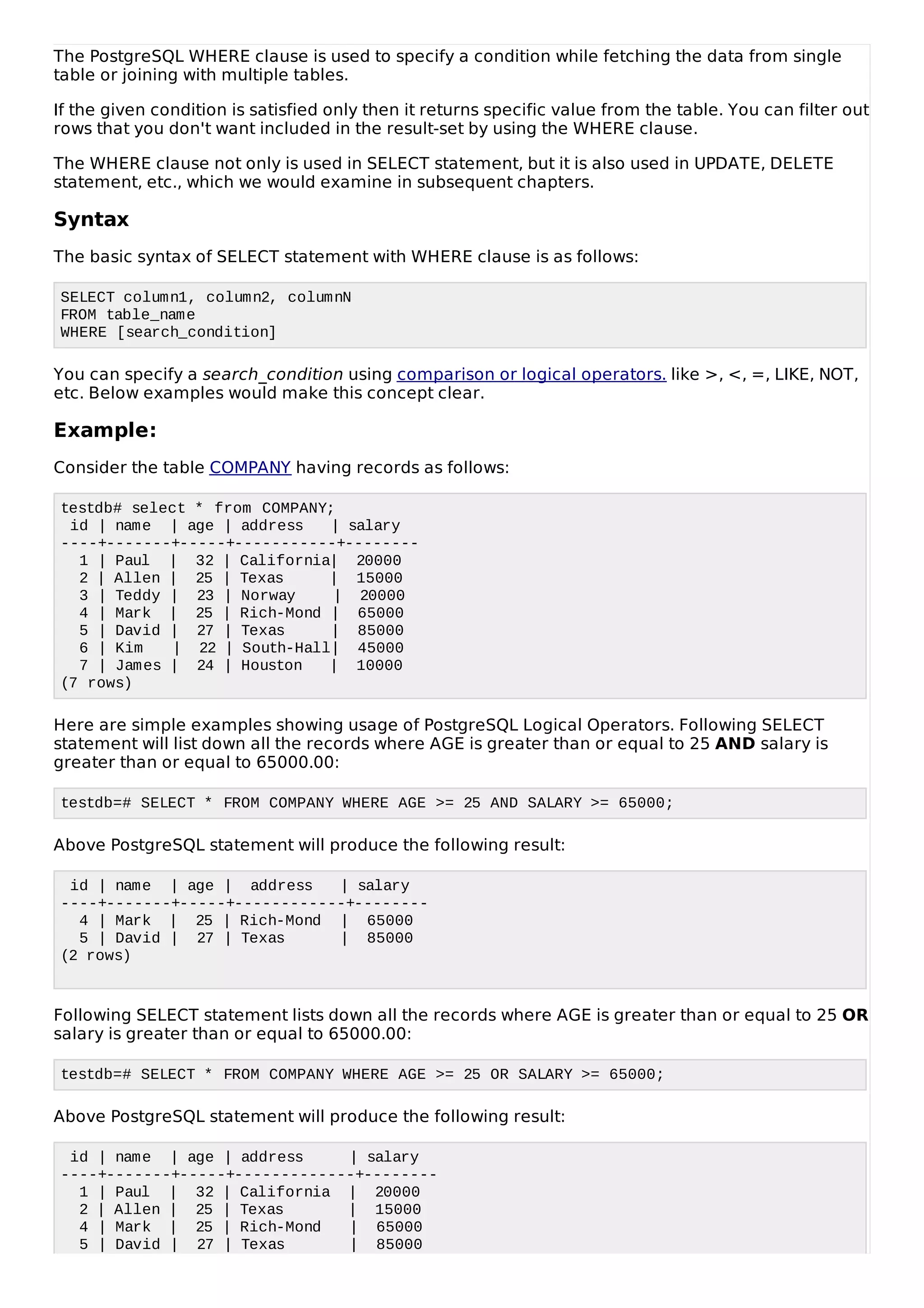 The PostgreSQL WHERE clause is used to specify a condition while fetching the data from single
table or joining with multiple tables.
If the given condition is satisfied only then it returns specific value from the table. You can filter out
rows that you don't want included in the result-set by using the WHERE clause.
The WHERE clause not only is used in SELECT statement, but it is also used in UPDATE, DELETE
statement, etc., which we would examine in subsequent chapters.
Syntax
The basic syntax of SELECT statement with WHERE clause is as follows:
SELECT column1, column2, columnN
FROM table_name
WHERE [search_condition]
You can specify a search_condition using comparison or logical operators. like >, <, =, LIKE, NOT,
etc. Below examples would make this concept clear.
Example:
Consider the table COMPANY having records as follows:
testdb# select * from COMPANY;
id | name | age | address | salary
----+-------+-----+-----------+--------
1 | Paul | 32 | California| 20000
2 | Allen | 25 | Texas | 15000
3 | Teddy | 23 | Norway | 20000
4 | Mark | 25 | Rich-Mond | 65000
5 | David | 27 | Texas | 85000
6 | Kim | 22 | South-Hall| 45000
7 | James | 24 | Houston | 10000
(7 rows)
Here are simple examples showing usage of PostgreSQL Logical Operators. Following SELECT
statement will list down all the records where AGE is greater than or equal to 25 AND salary is
greater than or equal to 65000.00:
testdb=# SELECT * FROM COMPANY WHERE AGE >= 25 AND SALARY >= 65000;
Above PostgreSQL statement will produce the following result:
id | name | age | address | salary
----+-------+-----+------------+--------
4 | Mark | 25 | Rich-Mond | 65000
5 | David | 27 | Texas | 85000
(2 rows)
Following SELECT statement lists down all the records where AGE is greater than or equal to 25 OR
salary is greater than or equal to 65000.00:
testdb=# SELECT * FROM COMPANY WHERE AGE >= 25 OR SALARY >= 65000;
Above PostgreSQL statement will produce the following result:
id | name | age | address | salary
----+-------+-----+-------------+--------
1 | Paul | 32 | California | 20000
2 | Allen | 25 | Texas | 15000
4 | Mark | 25 | Rich-Mond | 65000
5 | David | 27 | Texas | 85000
 