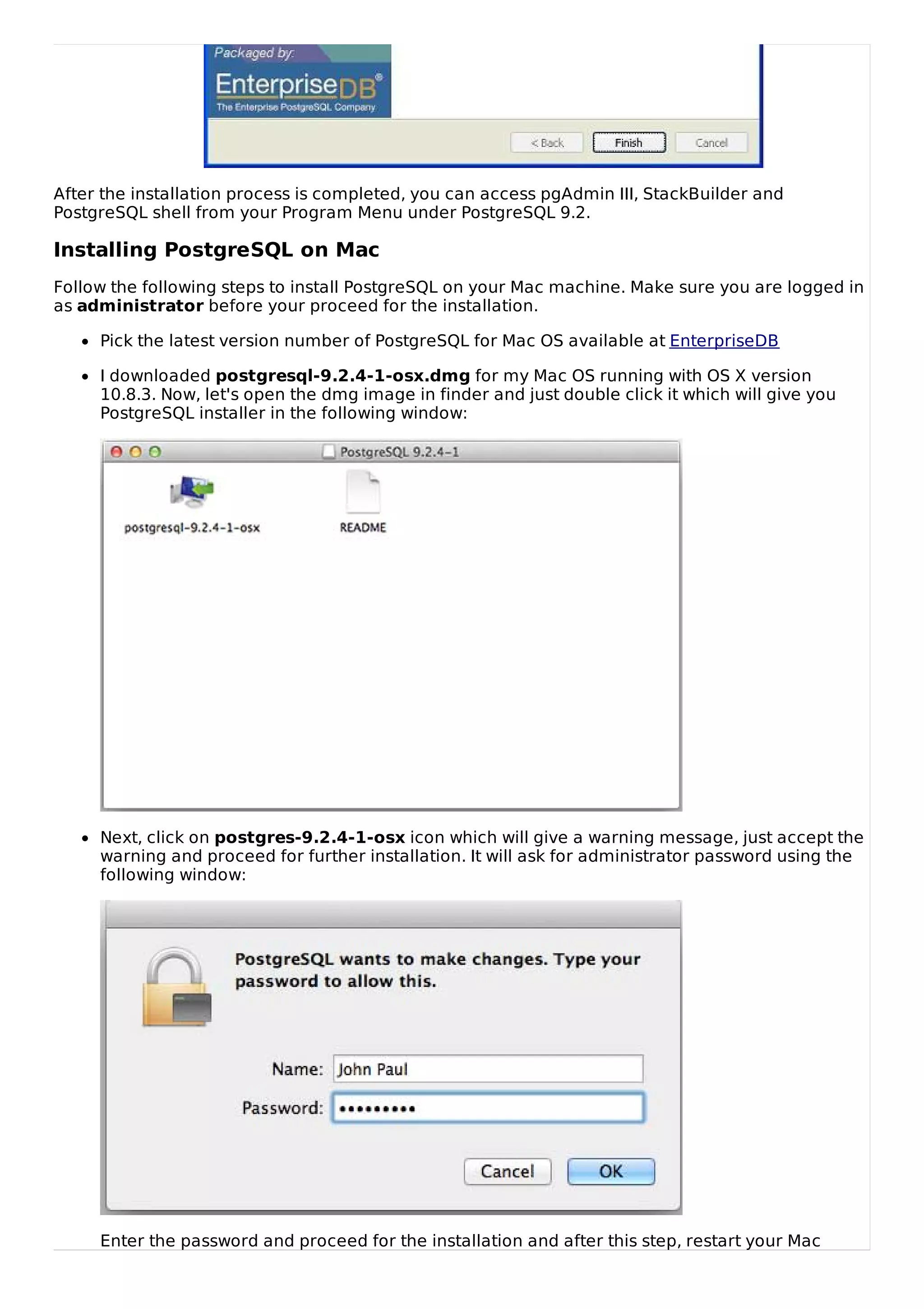 After the installation process is completed, you can access pgAdmin III, StackBuilder and
PostgreSQL shell from your Program Menu under PostgreSQL 9.2.
Installing PostgreSQL on Mac
Follow the following steps to install PostgreSQL on your Mac machine. Make sure you are logged in
as administrator before your proceed for the installation.
Pick the latest version number of PostgreSQL for Mac OS available at EnterpriseDB
I downloaded postgresql-9.2.4-1-osx.dmg for my Mac OS running with OS X version
10.8.3. Now, let's open the dmg image in finder and just double click it which will give you
PostgreSQL installer in the following window:
Next, click on postgres-9.2.4-1-osx icon which will give a warning message, just accept the
warning and proceed for further installation. It will ask for administrator password using the
following window:
Enter the password and proceed for the installation and after this step, restart your Mac
 