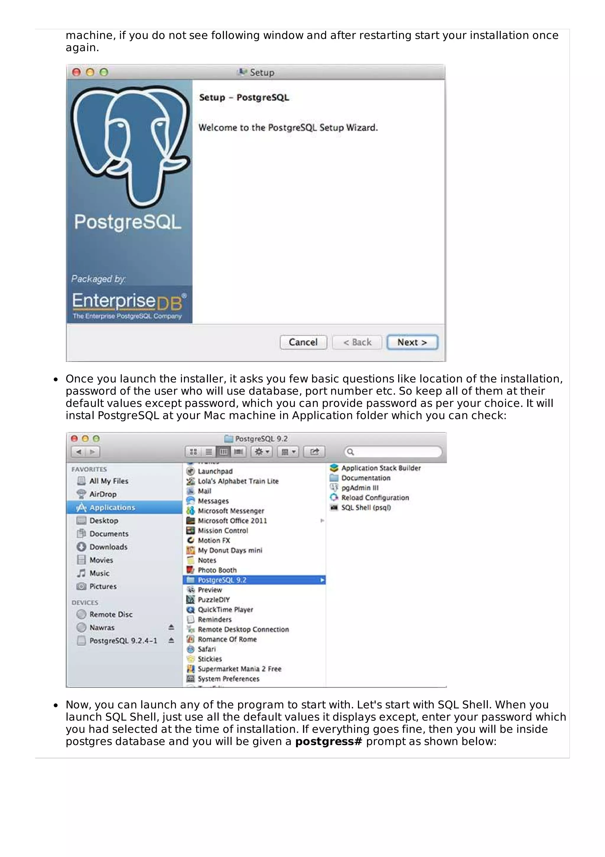 machine, if you do not see following window and after restarting start your installation once
again.
Once you launch the installer, it asks you few basic questions like location of the installation,
password of the user who will use database, port number etc. So keep all of them at their
default values except password, which you can provide password as per your choice. It will
instal PostgreSQL at your Mac machine in Application folder which you can check:
Now, you can launch any of the program to start with. Let's start with SQL Shell. When you
launch SQL Shell, just use all the default values it displays except, enter your password which
you had selected at the time of installation. If everything goes fine, then you will be inside
postgres database and you will be given a postgress# prompt as shown below:
 
